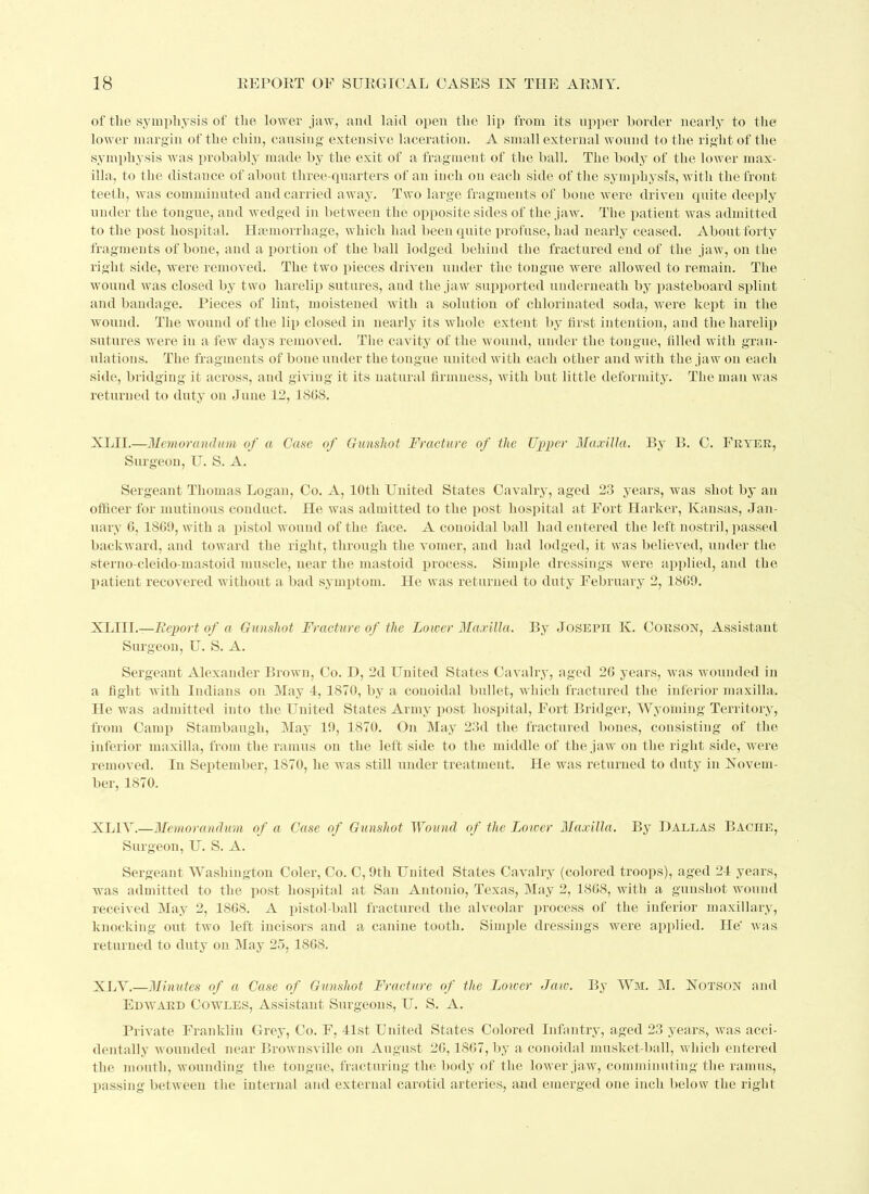 of the symphysis of the lower jaw, and laid open the lip from its upper border nearly to the lower margin of the chin, causing extensive laceration. A small external wound to the right of the symphysis was probably made by the exit of a fragment of the ball. The body of the lower max- illa, to the distance of about three-quarters of an inch on each side of the symphysis, with the front teeth, was comminuted and carried away. Two large fragments of bone were driven quite deeply under the tongue, and wedged in between the opposite sides of the jaw. The patient was admitted to the post hospital. Haemorrhage, which had been quite profuse, had nearly ceased. About forty fragments of bone, and a portion of the ball lodged behind the fractured end of the jaw, on the right side, were removed. The two pieces driven under the tongue were allowed to remain. The wound was closed by two harelip sutures, and the jaw supported underneath by pasteboard splint and bandage. Pieces of lint, moistened with a solution of chlorinated soda, were kept in the wound. The wound of the lip closed in nearly its whole extent by first intention, and the harelip sutures were in a few days removed. The cavity of the wound, under the tongue, filled with gran- ulations. The fragments of bone under the tongue united with each other and with the ja w on each side, bridging it across, and giving it its natural firmness, with but little deformity. The man was returned to duty on June 12, 1808. XLII.—Memorandum of a Case of Gunshot Fracture of the Upper Maxilla. By B. C. Fryer, Surgeon, U. S. A. Sergeant Thomas Logan, Co. A, 10th United States Cavalry, aged 23 years, was shot by an officer for mutinous conduct. He was admitted to the post hospital at Fort Harker, Kansas, Jan- uary 6, 1809, with a pistol wound of the face. A conoidal ball had entered the left nostril, passed backward, and toward the right, through the vomer, and had lodged, it was believed, under the sterno cleido mastoid muscle, near the mastoid process. Simple dressings were applied, and the patient recovered without a bad symptom. He was returned to duty February 2, 1809. XLIIL—Report of a Gunshot Fracture of the Lower Maxilla. By Joseph K. Corson, Assistant Surgeon, U. S. A. Sergeant Alexander Brown, Co. D, 2d United States Cavalry, aged 20 years, was wounded in a fight with Indians on May 4, 1870, by a couoidal bullet, which fractured the inferior maxilla. He was admitted into the United States Army post hospital, Fort Bridger, Wyoming Territory, from Camp Stambaugli, May 19, 1870. On May 23d the fractured bones, consisting of the inferior maxilla, from the ramus on the left side to the middle of the jaw on the right side, were removed. In September, 1870, he was still under treatment. He was returned to duty in Novem- ber, 1870. XL1V.—Memorandum of a Case of Gunshot Wound of the Lower Maxilla. By Dallas Baciie, Surgeon, U. S. A. Sergeant Washington Coler, Co. C, 9th United States Cavalry (colored troops), aged 24 years, was admitted to the post hospital at San Antonio, Texas, May 2, 1868, with a gunshot wound received May 2, 1868. A pistol-ball fractured the alveolar process of the inferior maxillary, knocking out two left incisors and a canine tooth. Simple dressings were applied. He' was returned to duty on May 25, 1868. XLV.—Minutes of a Case of Gunshot Fracture of the Lower Jaw. By Wm. M. Notson and Edward Cowles, Assistant Surgeons, U. S. A. Private Franklin Grey, Co. F, 41st United States Colored Infantry, aged 23 years, was acci- dentally wounded near Brownsville on August 26,1867, by a conoidal musket-ball, which entered the mouth, wounding the tongue, fracturing the body of the lower jaw, comminuting the ramus, passing between the internal and external carotid arteries, and emerged one inch below the right
