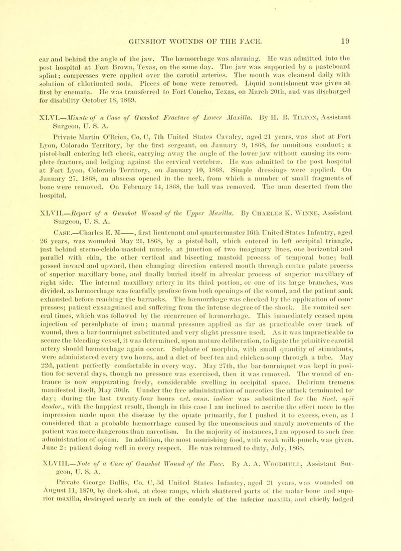 ear and behind the angle of the jaw. The haemorrhage was alarming. He was admitted into the post hospital at Fort Brown, Texas, on the same day. The jaw was supported by a pasteboard splint; compresses were applied over the carotid arteries. The mouth was cleansed daily with solution of chlorinated soda. Pieces of bone were removed. Liquid nourishment was given at first by euemata. He was transferred to Fort Concho, Texas, on March 20tli, and was discharged for disability October 18, 1809. XLY1.—Minute of a Case of Gunshot Fracture of Lower Maxilla. By H. R. Tilton, Assistant Surgeon, U. S. A. Private Martin O’Brien, Co. C, 7th United States Cavalry, aged 21 years, was shot at Fort Lyon, Colorado Territory, by the first sergeant, on January 9, 1868, for munitous conduct; a pistol-ball entering left cheek, carrying away the angle of the lower jaw without causing its com- plete fracture, and lodging against the cervical vertebrae. He was admitted to the post hospital at Fort Lyon, Colorado Territory, on January 10, 1868. Simple dressings were applied. On January 27, 1868, an abscess opened in the neck, from which a number of small fragments of bone were removed. On February 14, 1868, the ball was removed. The man deserted from the hospital. XLV1I.—Report of a Gunshot Wound of the Upper Maxilla. By Charles K. Winne, Assistant Surgeon, U. S. A. Case.—Charles E. M , first lieutenant and quartermaster 16th United States Infantry, aged 26 years, was wounded May 21, 1868, by a pistol-ball, which entered in left occipital triangle, just behind sterno-cleido-mastoid muscle, at junction of two imaginary hues, one horizontal and parallel with chin, the other vertical and bisecting mastoid process of temporal bone; ball passed inward and upward, then changing direction entered mouth through centre palate process of superior maxillary bone, and finally buried itself in alveolar process of superior maxillary of right side. The internal maxillary artery in its third portion, or one of its large branches, was divided, as haemorrhage was fearfully profuse from both openings of the wound, and the patient sank exhausted before reaching the barracks. Tlte haemorrhage was checked by the application of com- presses; patient exsanguined and suffering from the intense degree of the shock. He vomited sev- eral times, which was followed by the recurrence of haemorrhage. This immediately ceased upon injection of persulphate of iron; manual pressure applied as far as practicable over track of wound, then a bar-tourniquet substituted and very slight pressure used. As it was impracticable to secure the bleeding vessel, it was determined, upon mature deliberation, to ligate the primitive carotid artery should haemorrhage again occur. Sulphate of morphia, with small quantity of stimulants, were administered every two hours, and a diet of beef-tea and chicken-soup through a tube. May 22d, patient perfectly comfortable in every way. May 27th, the bar-tourniquet was kept in posi- tion for several days, though no pressure was exercised, then it was removed. The wound of en- trance is now suppurating freely, considerable swelling in occipital space. Delirium tremens manifested itself, May 30tlr. Uunderthe free administration of narcotics the attack terminated to- day; during the last twenty-four hours ext. cann. indicai was substituted for the tinct. opii deodor., with the happiest result, though in this case I am inclined to ascribe the effect more to the impression made upon the disease by the opiate primarily, for I pushed it to excess, even, as I considered that a probable haemorrhage caused by the unconscious and unruly movements of the patient was more dangerous than narcotism. In the majority of instances, I am opposed to such free administration of opium. In addition, the most nourishing food, wit h weak milk-punch, was given. June 2: patient doing well in every respect. He was returned to duty, July, 1868. XLVIII.—Note of a Case of Gunshot Wound of the Face. By A. A. Woodhull, Assistant Sur- geon, U. S. A. Private George Bui I is, Co. G, 3d United States Infantry, aged 21 years, was wounded on August 11, 1870, by duck-shot, at close range, which shattered parts of the malar bone and supe- rior maxilla, destroyed nearly an inch of the condyle of the inferior maxilla, and chiefly lodged