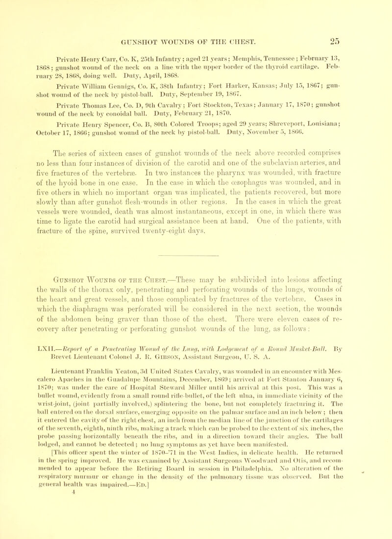 Private Henry Carr, Co. K, 25th Infantry; aged 21 years; Memphis, Tennessee; February 13, 1868; guushot wound of the neck on a line with the upper border of the thyroid cartilage. Feb- ruary 28, 1868, doing well. Duty, April, 1868. Private William Gennigs, Co. K, 38tli Infantry; Fort Darker, Kansas; July 15, 1867; gun- shot wound of the neck by pistol-ball. Duty, September 111, 1867. Private Thomas Lee, Co. D, 9th Cavalry; Fort Stockton, Texas; January 17, 1870; gunshot wound of the neck by conoidal ball. Duty, February 21, 1870. Private Henry Spencer, Co. B, 80th Colored Troops; aged 29 years; Shreveport, Louisiana ; October 17, 1866; gunshot wound of the neck by pistol-ball. Duty, November 5, 1866. The series of sixteen cases of gunshot wounds of the neck above recorded comprises no less than four instances of division of the carotid and one of the subclavian arteries, and five fractures of the vertebrae. In two instances the pharynx was wounded, with fracture of the hyoid bone in one case. In the case in which the oesophagus was wounded, and in five others in which no important organ was implicated, the patients recovered, but more slowly than after gunshot flesh-wounds in other regions. In the cases in which the great vessels were wounded, death was almost instantaneous, except in one, in which there was time to ligate the carotid had surgical assistance been at hand. One of the patients, with fracture of the spine, survived twenty-eight days. Gunshot Wounds of the Chest.—These may be subdivided into lesions affecting the walls of the thorax only, penetrating and perforating wounds of the lungs, wounds of the heart and great vessels, and those complicated by fractures of the vertebra). Cases in which the diaphragm was perforated will be considered in the next section, the wounds of the abdomen being graver than those of the chest. There were eleven cases of re- covery after penetrating or perforating gunshot wounds of the lung, as follows: LX1T.— Report of a Penetrating Wound of the Lung, with Lodgement of a RoundMu sleet-Ball. By Brevet Lieutenant Colonel J. IL Gibson, Assistant Surgeon, U. S. A. Lieutenant Franklin Yeaton, 3d United States Cavalry, was wounded in an encounter with Mes- calero Apaches in the Guadalupe Mountains, December, 1869; arrived at Fort Stanton January 6, 1870; was under the care of Hospital Steward Miller until his arrival at this post. This was a. bullet wound, evidently from a small round rifle-bullet, of the left ulna, in immediate vicinity of the wrist-joint, (joint partially involved,) splintering the bone, but not completely fracturing it. The ball entered on the dorsal surface, emerging opposite on the palmar surface and an inch below; then it entered the cavity of the right chest, an inch from the median line of the junction of the cartilages of the seventh, eighth, ninth ribs, making a track which can be probed to the extent of six inches, the probe passing horizontally beneath the ribs, and in a direction toward their angles. The ball lodged, and cannot be detected ; no lung symptoms as yet have been manifested. [This officer spent the winter of lSIO-Ll in the West Indies, in delicate health. He returned in the spring improved. He was examined by Assistant Surgeons Woodward and Otis, and recom- mended to appear before the Retiring Board in session in Philadelphia. No alteration of the respiratory murmur or change in the density of the pulmonary tissue was observed. But the general health was impaired.—Ed.] 4