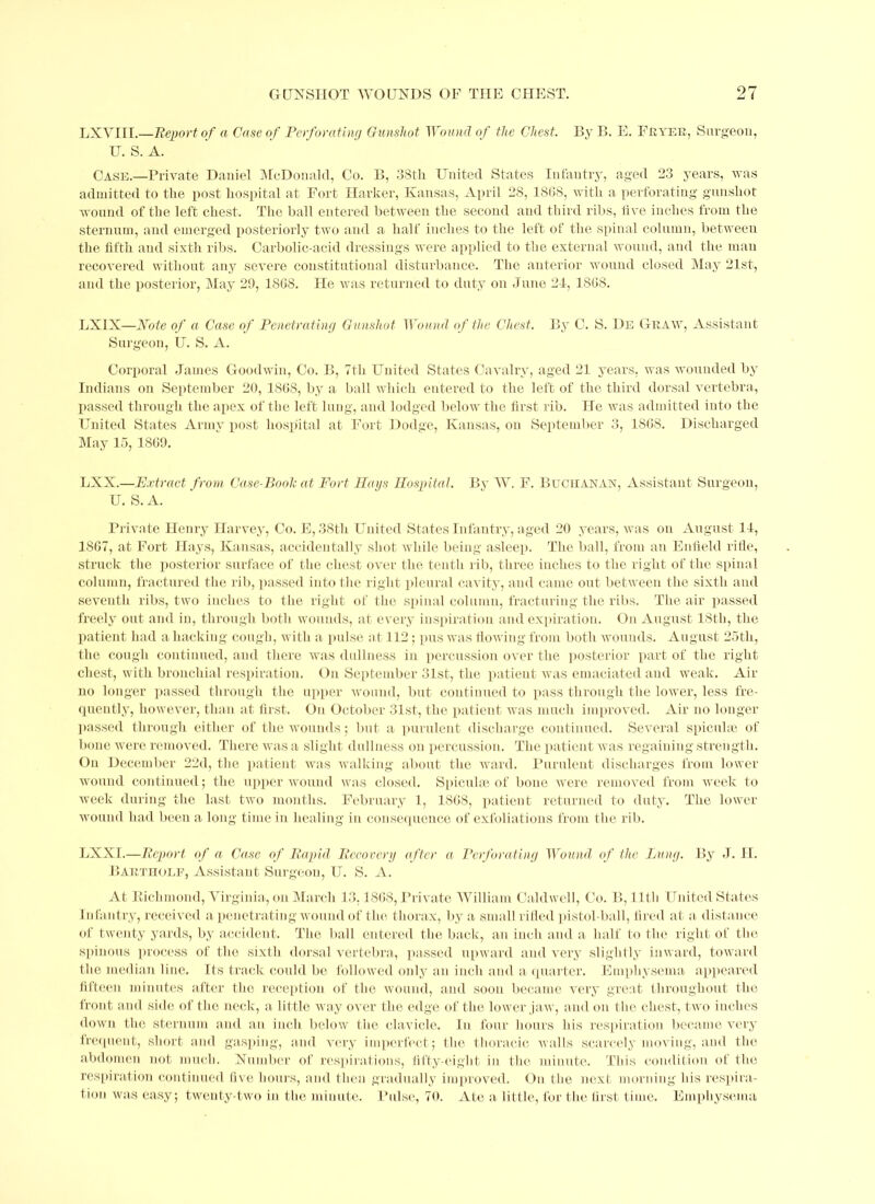 LXVIII.—Report of a Case of Perforating Gunshot Wound of the Chest. By B. E. Fryer, Surgeon, U. S.A. Case.—Private Daniel McDonald, Co. B, 38th United States Infantry, aged 23 years, was admitted to the post hospital at Fort darker, Kansas, April 28, 1SG8, with a perforating gunshot wound of the left chest. The ball entered between the second and third ribs, live inches from the Sternum, and emerged posteriorly two and a half inches to the left of the spinal column, between the lifth and sixth ribs. Carbolic-acid dressings were applied to the external wound, and the man recovered without any severe constitutional disturbance. Tlie anterior wound closed May 21st, and the posterior, May 29, 1868. He was returned to duty on June 24, 1868. LX1X—Note of a Case of Penetrating Gunshot Wound of the Chest. By C. S. De Graw, Assistant Surgeon, U. S. A. Corporal James Goodwin, Co. B, Ttli United States Cavalry, aged 21 years, was wounded by Indians on September 20, 1868, by a ball which entered to the left of the third dorsal vertebra, passed through the apex of the left lung, and lodged below the first rib. He was admitted into the United States Army post hospital at Fort Dodge, Kansas, on September 3, 186S. Discharged May 15, 1869. LXX.—Extract from Case-Book at Fort Hays Hospital. By W. F. Buchanan, Assistant Surgeon, U. S. A. Private Henry Harvey, Co. E, 38th United States Infantry, aged 20 years, was on August 14, 1867, at Fort Hays, Kansas, accidentally shot while being asleep. The ball, from an Enfield rifle, struck the posterior surface of the chest over the tenth rib, three inches to the right of the spinal column, fractured the rib, passed into the right pleural cavity, and came out between the sixth and seventh ribs, two inches to the right of the spinal column, fracturing the ribs. The air passed freely out and in, through both wounds, at every inspiration and expiration. On August 18th, the patient had a hacking cough, with a pulse a t 112; pus was flowing from both wounds. August 25th, the cough continued, and there was dullness in percussion over the posterior part of the right chest, with bronchial respiration. On September 31st, the patient was emaciated and weak. An- no longer passed through the upper wound, but continued to pass through the lower, less fre- quently, however, than at first. On October 31st, the patient was much improved. Air no longer passed through either of the wounds; but a purulent discharge continued. Several spicuhe of bone were removed. There was a slight dullness on percussion. The patient was regaining strength. On December 22d, the patient was walking about the ward. Purulent discharges from lower- wound continued; the upper wound was closed. Spicuhe of bone were removed from week to week during the last two months. February 1, 1868, patient returned to duty. The lower wound had been a long time in healing in consequence of exfoliations from the rib. LXXI.—Report of a Case of Rapid Recovery after a Perforating Wound of the Lung. By J. H. Bartholf, Assistant Surgeon, U. S. A. At Kichmond, Virginia, on March 13.1868, Private William Caldwell, Co. B, 11th United States Infantry, received a penetrating wound of tin-, thorax, by a small rifled pistol-ball, fired at a distance of twenty yards, by accident. The ball entered the back, an inch and a half to the right of the spinous process of the sixth dorsal vertebra, passed upward and very slightly inward, toward the median line. Its track coidd be followed only an inch and a quarter. Emphysema appeared fifteen minutes after the reception of the wound, and soon became very great throughout the front and side of the neck, a little way over the edge of the lower jaw, and on the chest, two inches down the sternum and an inch below the clavicle. In four hours his respiration became very frequent, short and gasping, and very imperfect; the thoracic walls scarcely moving, and the abdomen not much. Number of respirations, fifty-eight in the minute. This condition of the respiration continued five hours, and then gradually improved. On the next morning his respira- tion was easy; twenty-two in the minute. Pulse, 70. Ate a little, for the first time. Emphysema