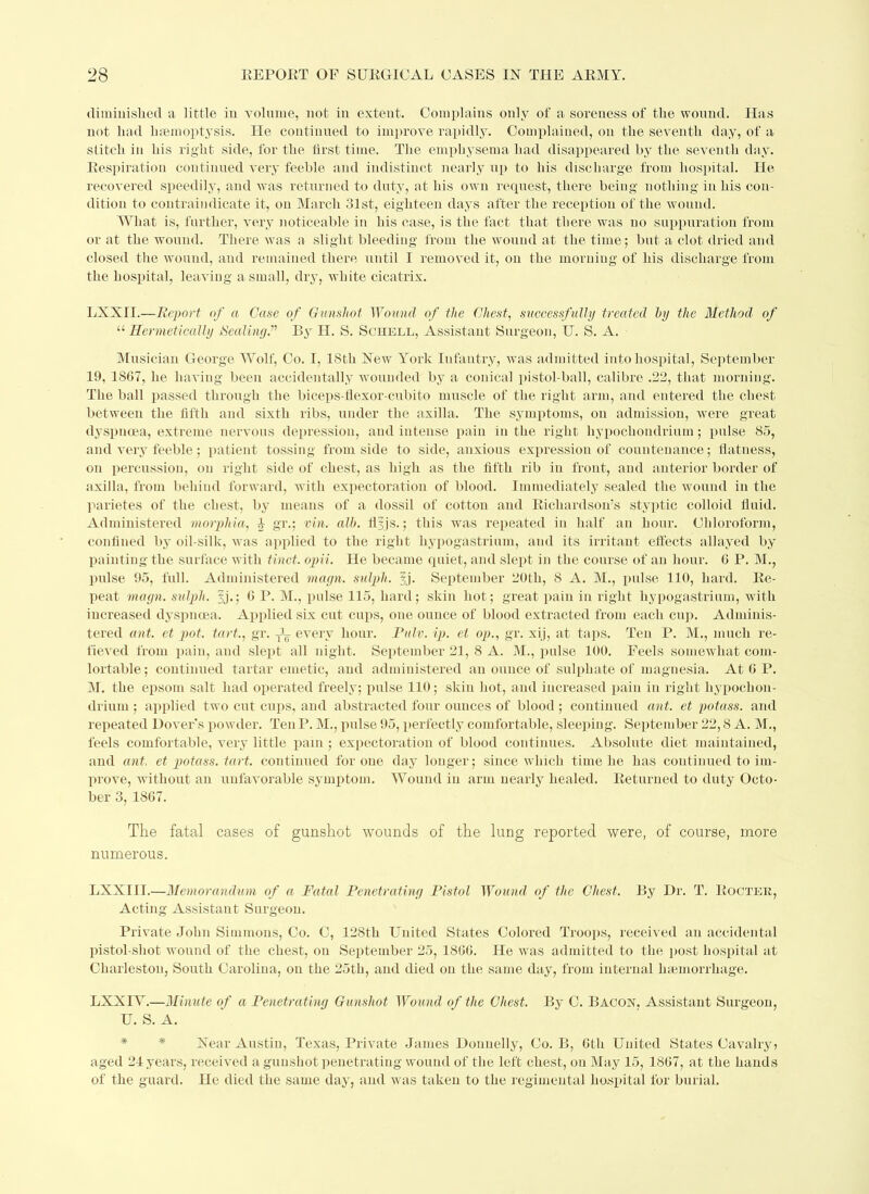 diminished a little in volume, not in extent. Complains only of a soreness of the wound. Has not had haemoptysis. He continued to improve rapidly. Complained, on the seventh day, of a stitch in his right side, for the first time. The emphysema had disappeared by the seventh day. Bespiration continued very feeble and indistinct nearly up to his discharge from hospital. He recovered speedily, and was returned to duty, at his own request, there being nothing in his con- dition to contraindicate it, on March 31st, eighteen days after the reception of the wound. What is, further, very noticeable in his case, is the fact that there was uo suppuration from or at the wound. There was a slight bleeding from the wound at the time; but a clot dried and closed the wound, and remained there until I removed it, on the morning of his discharge from the hospital, leaving a small, dry, white cicatrix. LXXII.—Report of a Case of Gunshot Wound of the Chest, successfully treated by the Method of u Hermetically SealingP By H. S. Schell, Assistant Surgeon, U. S. A. Musician George Wolf, Co. I, 18th New York Iufantry, was admitted into hospital, September 19, 1867, he having been accidentally wounded by a conical pistol-ball, calibre .22, that morning. The ball passed through the biceps-flexor-cubito muscle of the right arm, and entered the chest between the fifth and sixth ribs, under the axilla. The symptoms, on admission, were great dyspnoea, extreme nervous depression, and intense pain in the right liypochondrium; pulse 85, and very feeble; patient tossing from side to side, anxious expression of countenance; flatness, on percussion, on right side of chest, as high as the fifth rib in front, and anterior border of axilla, from behind forward, with expectoration of blood. Immediately sealed the wound in the parietes of the chest, by means of a dossil of cotton and Bicliardson's styptic colloid fluid. Administered morphia, 1 gr.; via. alb. tlyjs.; this was repeated in half an hour. Chloroform, confined by oil-silk, was applied to the right hypogastrium, and its irritant effects allayed by painting the surface with tinct. opii. He became quiet, and slept in the course of an hour. 6 P. M., pulse 95, full. Administered magn. sulph. yj. September 20th, 8 A. M., pulse 110, hard. Be- peat magn. sulph. 2j*; 6 P. M., pulse 115, hard; skin hot; great pain in right hypogastrium, with increased dyspnoea. Applied six cut cups, one ounce of blood extracted from each cup. Adminis- tered ant. et pot. tart., gr. -fL every hour. Pair. ip. el op., gr. xij, at taps. Ten P. M., much re- fieved from pain, and slept all night. September 21, 8 A. M., pulse 100. Feels somewhat com- lortable; continued tartar emetic, and administered an ounce of sulphate of magnesia. At C P. M. the epsom salt had operated freely; pulse 110; skin hot, and increased pain in right hypochon- drium ; applied two cut cups, and abstracted four ounces of blood ; continued ant. et potass, and repeated Dover's powder. Ten P. M., pulse 95, perfectly comfortable, sleeping. September 22,8 A. M., feels comfortable, very little pain ; expectoration of blood continues. Absolute diet maintained, and ant. et potass, tart, continued for one day longer; since which time he has continued to im- prove, without an unfavorable symptom. Wound in arm nearly healed. Beturned to duty Octo- ber 3, 1867. The fatal cases of gunshot wounds of the lung reported were, of course, more numerous. LXXIII.—Memorandum of a Fatal Penetrating Pistol Wound of the Chest. By Dr. T. Bocter, Acting Assistant Surgeon. Private John Simmons, Co. G, 128th United States Colored Troops, received an accidental pistol-shot wound of the chest, on September 25, 1866. He was admitted to the post hospital at Charleston, South Carolina, on the 25th, and died on the same day, from internal haemorrhage. LXXIY.—Minute of a Penetrating Gunshot Wound of the Chest. By C. Bacon. Assistant Surgeon, U. S. A. Near Austin, Texas, Private James Donnelly, Co. B, 6th United States Cavalry? aged 21 years, received a gunshot penetrating wound of the left chest, on May 15, 1867, at the hands of the guard. He died the same day, and was taken to the regimental hospital for burial.