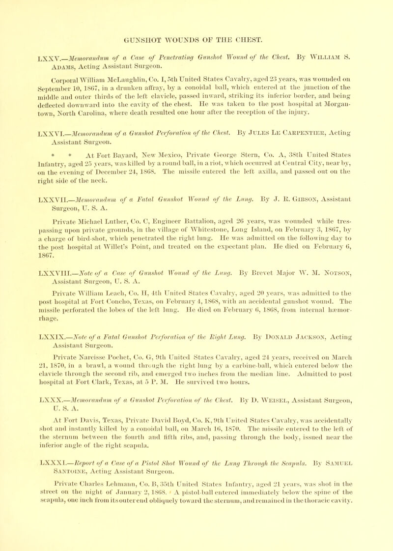 LXXV. Memorandum of a Case of Penetrating Gunshot Wound of the Chest. By William S. Adams, Acting Assistant Surgeon. Corporal William McLaughlin, Co. I, 5th United Sta tes Cavalry, aged 23 years, was wounded on September 10, 1867, in a drunken affray, by a conoidal ball, which entered at the junction of the middle and outer thirds of the left clavicle, passed inward, striking its inferior border, and being- deflected downward into the cavity of the chest. He was taken to the post hospital at Morgan- town, North Carolina, where death resulted one hour after the reception of the injury. LXXVI.—Memorandum of a Gunshot Perforation of the Chest. By Jules Le Carpentier, Acting- Assistant Surgeon. * * At Fort Bayard, New Mexico, Private George Stern, Co. A, 38th United States Infantry, aged 25 years, was killed by around ball, in a riot, which occurred at Central City, near by, on the evening of December 21, 1868. The missile entered the left axilla, and passed out on the right side of the neck. LXXVII.—Memorandum of a Fatal Gunshot Wound of the Lung. By J. It. Gibson, Assistant Surgeon, U. S. A. Private Michael Luther, Co. C, Engineer Battalion, aged 26 years, was wounded while tres- passing upon private grounds, in the village of Whitestone, Long Island, on February 3, 1867, by a charge of bird-shot, which penetrated the right lung. He was admitted on the following- day to the post hospital at Willet’s Point, and treated on the expectant plan. He died on February 6, 1867. LXXVIII.—Note of a Case of Gunshot Wound of the Lung. By Brevet Major AY. M. Notson, Assistant Surgeon, U. S. A. Private William Leach, Co. 11, 1th United States Cavalry, aged 20 years, was admitted to the post hospital at Fort Concho, Texas, on February 1,1868, with an accidental gunshot wound. The missile perforated the lobes of the left lung. He died on February 6, 1868, from internal hemor- rhage. LXXIX.—Note of a Fatal Gunshot Perforation of the Right Lung. By Donald Jackson, Acting- Assistant Surgeon. Private Nai-cisse Pochet, Co. G, 9th United States Cavalry, aged 21 years, received on March 21, 1870, in a brawl, a wound through the right lung by a carbine-ball, which entered below the clavicle through the second rib, and emerged two inches from the median line. Admitted to post hospital at Fort Clark, Texas, at 5 P. M. He survived two hours. LXXX.—Memorandum of a Gunshot Perforation of the Chest. By D. AVeisel, Assistant Surgeon, U. S. A. At Fort Davis, Texas, Private David Boyd, Co. K, 9th United States Cavalry, was accidentally shot and instantly killed by a conoidal ball, on March 16, 1870. The missile entered to the left of the sternum between the fourth and fifth ribs, and, passing through the body, issued near the inferior angle of the right scapula. LXXXI.—Report of a Case of a Pistol Shot Wound of the Lung Through the Scapula. By Samuel Santoine, Acting Assistant Surgeon. Private Charles Lehmann, Co. B, 35th United States Infantry, aged 21 years, was shot in the street on the night of January 2,1868. A pistol-ball entered immediately below the spine of the scapula, one inch from itsouter end obliquely toward the sternum, andremained in the thoracic cavity.