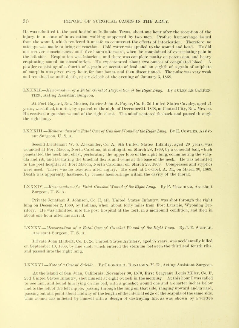 He was admitted to the post hosital at Indianola, Texas, about one hour after the reception of the injury, iu a state of intoxication, walking supported by two men. Profuse haemorrhage issued from the wound, which rendered it unsafe to counteract the effects of intoxication. Therefore, no attempt was made to bring on reaction. Cold water was applied to the wound and head. He did not recover consciousness until five hours afterward, when he complained of excruciating pain in the left side. Respiration was laborious, and there was complete matity on percussion, and heavy crepitating sound on auscultation. He expectorated about two ounces of coagulated blood. A powder consisting of a fourth of a grain of acetate of lead and an eighth of a grain of sulphate of morphia was given every hour, for four hours, and then discontinued. The pulse was very weak and remained so until death, at six o’clock of the evening of January 3, ISOS. LXXX1I.—Memorandum of a Fatal Gunshot, Perforation of the Eight Lung. By Jules Le Carpen- tier, Acting Assistant Surgeon. At Fort. Bayard, New Mexico, Farrier John A. Payne, Co. E, 3d United States Cavalry, aged 21 years, was killed, in a riot, by a patrol, on the night of December 24,1808, at Central City, New Mexico. He received a gunshot wound of the right chest. The missile entered the back, and passed through the right lung. LXXXIII.—Memorandum of a Fatal Case of Gunshot Wound of theEight Lung. By E. Cowles, Assist- ant Surgeon, U. S. A. Second Lieutenant W. S. Alexander, Co. A, Sth United States Infantry, aged 20 years, was wounded at Fort Macon, North Carolina, at midnight, on March 28, 1809, by a conoidal ball, which penetrated the neck and chest, perforating the upper lobe of the right lung, comminuting the scap- ula and rib, and lacerating the brachial tlexus and veins at the base of the neck. He was admitted to the post hospital at Fort Macon, North Carolina, on March 29, 1809. Compresses and styptics were used. There was no reaction after injury. He died at 1 o’clock A. M., on March 30, 1809. Death was apparently hastened by venous haemorrhage within the cavity of the thorax. LXXXIY.—Memorandum of a Fatal Gunshot Wound of the Eight Lung. By F. Meacham, Assistant Surgeon, U. S. A. Private Jonathan J. Johnson, Co. E, 4tli United States Infantry, was shot through the right lung on December 2, 1809, by Indians, when about forty miles from Fort Laramie, Wyoming Ter- ritory. He was admitted into the post hospital at the fort, in a moribund condition, and died in about one hour after his arrival. LXXXY.—Memorandum of a Fatal Case of Gunshot Wound of the Eight Lung. By J. E. Semple, Assistant Surgeon, U. S. A. Private John Halbert, Co. L, 2d United States Artillery, aged 27 years, was accidentally killed on September 13, 1808, by fine shot, which entered the sternum between the third and fourth ribs, and passed into the right lung. LXXXYI.—Foie of a Case of Suicide. By George A. Benjamin, M. D., Acting Assistant Surgeon. At the island of San Juan, California, November 30, 1870, First Sergeant Louis Miller, Co. F, 23d United States Infantry, shot himself at eight o’clock in the morning. At this hour I was called to see him, and found him lying on his bed, with a gunshot wound one aud a quarter inches below and to the left of the left nipple, passing through the lung on that side, ranging upward and inward, passing out at a point about midway of the length of the internal edge of the scapula of the same side. This wound was inflicted by himself with a design of destroying life, as was shown by a written