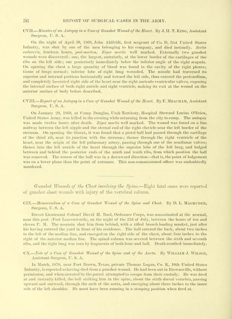 CVII.—Minutes of an Autopsy in a Case oj Gunshot Wound of the Heart. By J. H. T. King, Assistant Surgeon, U. S. A. On the night of April 30, I860, John Ahlfelclt, first sergeant of Co. D, 31st United States Infantry, was shot by one of the men belonging to his company, and died instantly. Sectio cadaver is, fourteen hours, post-mortem. Rigor mortis well marked. Externally two gunshot wounds were discovered: one, the largest, anteriorly, at the lower border of the cartilages of the ribs on the left side; one posteriorly immediately below the inferior angle of the right scapula. On opening the chest a large quantity of blood was found in the cavity of the right pleura; tissue of lungs normal; inferior lobe of right lung wounded. The missile had traversed its superior and internal portions horizontally and toward the left side, thus entered the pericardium, and completely lacerated right side of the heart near the right auriculo-ventricular valves, exposing the internal surface of both right auricle and right ventricle, making its exit at the wound on the anterior surface of body before described. CVIII.—Report of an Autopsy in a Case of Gunshot Wound of the Heart. ByF. Meaciiam, Assistant Surgeon, U. S. A. On January 29, 1809, at Camp Douglas, Utah Territory, Hospital Steward Lucius O’Brien, United States Army, was killed in the evening while returning from the city to camp. The autopsy was made twelve hours after death. Rigor mortis well marked. The wound was found on a line midway between the left nipple and the sternal end of the right clavicle near the left border of the sternum. On opening the thorax, it was found that a pistol-ball had passed through the cartilage of the third rib, near its junction with the sternum; thence through the right ventricle of the heart, near the origin of the left pulmonary artery, passing through one of the semilunar valves; thence into the left auricle of the heart through the superior lobe of the left lung, and lodged between and behind the posterior ends of the ninth and tenth ribs, from which position the ball was removed. The course of the ball was in a downward direction—that is, the point of lodgement was on a lower plane than the point of entrance. This non-commissioned officer was undoubtedly murdered. Gunshot Wounds of the Chest involving the Spine.—Eight fatal cases were reported of gunshot chest wounds with injury of the vertebral column. C1X.—Memorandum of a Case of Gunshot Wound of the Spine and Chest. By D. L. Magruder, Surgeon, U. S.A. Brevet Lieutenant Colonel David H. Buel, Ordnance Corps, was assassinated at the arsenal, near this post (Fort Leavenworth), on the night of the 22d of July, between the hours of ten and eleven P. M. The assassin shot him from behind, with a rifled breecli-loadiug musket, just after his having entered the yard in front of his residence. The ball entered the back, about two inches to the left of the median line, and emerged on the right side of the chest, about four inches to the right of the anterior median line. The spinal column was severed between the sixth and seventh ribs, and the right lung was torn by fragments of both bone aud ball. Death resulted immediately. CX.—Note of a Case of Gunshot Wound of the Spine and of the Aorta. By William J. Wilson, Assistant Surgeon, U. S. A. In March, 1870, near Fort Brown, Texas, private Thomas Logan, Co. K, 10th United States Infantry, is reported as having died from a gunshot wound. He had been out in Brownsville, without permission, and when arrested by the patrol attempted to escape from their custody. He was fired at and instantly killed, the ball striking him in the spine, about the sixth dorsal vertebra, passing upward and outward, through the arch of the aorta, and emerging about three inches to the inner side of the left shoulder. He must have been running in a stooping position when fired at.