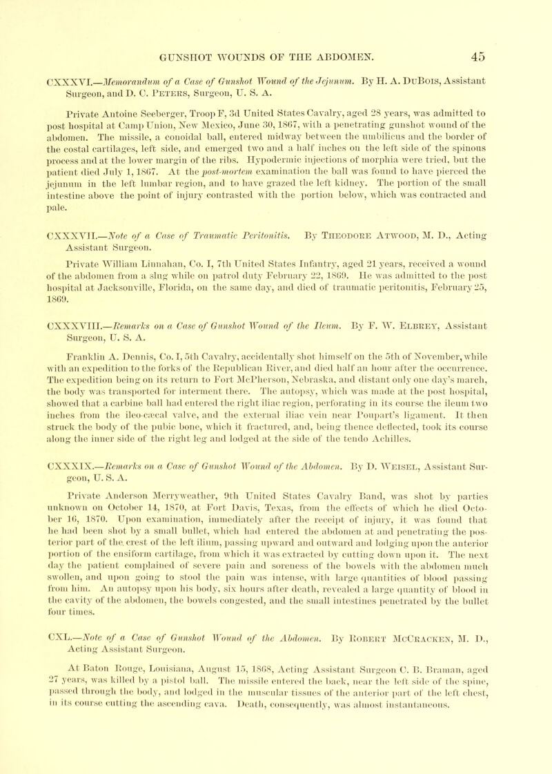 CXXXYI.—Memorandum of a Case of Gunshot Wound of the Jejunum. By H. A. DuBois, Assistant Surgeon, and D. C. Peters, Surgeon, U. S. A. Private Antoine Seeberger, Troop F, 3d United States Cavalry, aged 28 years, was admitted to post hospital at Camp Union, New Mexico, June 30,1867, with a penetrating gunshot wound of the abdomen. The missile, a couoidal ball, entered midway between the umbilicus and the border of the costal cartilages, left side, and emerged two and a half inches on the left side of the spinous process and at the lower margin of the ribs. Hypodermic injections of morphia were tried, but the patient died July 1,1867. At the post-mortem examination the ball was found to have pierced the jejunum in the left lumbar region, and to have grazed the left kidney. The portion of the small intestine above the point of injury contrasted with the portion below, which was contracted and pale. CXXXV1I.—Note of a Case of Traumatic Peritonitis. By Titeodore Atwood, M. D., Acting Assistant Surgeon. Private William Linnahan, Co. I, 7th United States Infantry, aged 21 years, received a wound of the abdomen from a slug while on patrol duty February 22, 1869. He was admitted to the post hospital at Jacksonville, Florida, on the same day, and died of traumatic peritonitis, February 25, 1869. CXXXYIII.—Remarks on a Case of Gunshot Wound of the Ileum. By F. W. Elbrey, Assistant Surgeon, U. S. A. Franklin A. Dennis, Co. I, 5th Cavalry, accidentally shot himself on the 5th of November, while with an expedition to the forks of the ’Republican River, and died half an hour after the occurrence. The expedition being on its return to Fort McPherson, Nebraska, and distant only one day’s march, the body was transported for interment there. The autopsy, which was made at the post hospital, showed that a carbine ball had entered the right iliac region, perforating in its course the ileum two inches from the ileo-cmcal valve, and the external iliac vein near Poupart’s ligament. It then struck the body of the pubic bone, which it fractured, and, being thence deflected, took its course along the inner side of the right leg and lodged at the side of the tendo Achilles. CXXXIX.—Remarks on a Case of Gunshot Wound of the Abdomen. By D. AY riser, Assistant Sur- geon, U. S. A. Private Anderson Merryweather, 9th United States Cavalry Band, was shot by parties unknown on October 14, 1870, at Fort Davis, Texas, from the effects of which he died Octo- ber 16, 1870. Upon examination, immediately after the receipt of injury, it was found that he had been shot by a small bullet, which had entered the abdomen at and penetrating the pos- terior part of the. crest of the left ilium, passing upward and outward and lodging upon the anterior portion of the ensiform cartilage, from which it was extracted by cutting down upon it. The next day the patient complained of severe pain and soreness of the bowels with the abdomen much swollen, and upon going to stool the pain was intense, with large quantities of blood passing from him. An autopsy upon his body, six hours after death, revealed a large quantity of blood in the cavity of the abdomen, the bowels congested, and the small intestines penetrated by the bullet four times. CXL.—Note of a Case of Gunshot Wound of the Abdomen. By Robert McCracken, M. D., Acting Assistant Surgeon. At Baton Rouge, Louisiana, August 15, 1868, Acting Assistant Surgeon C. B. Braman, aged 27 years, was killed by a- pistol ball. The missile entered the back, near the left side of the spine, passed through the body, and lodged in the muscular tissues of the anterior part of the left chest, in its course cutting the ascending cava. Death, consequently, was almost instantaneous.