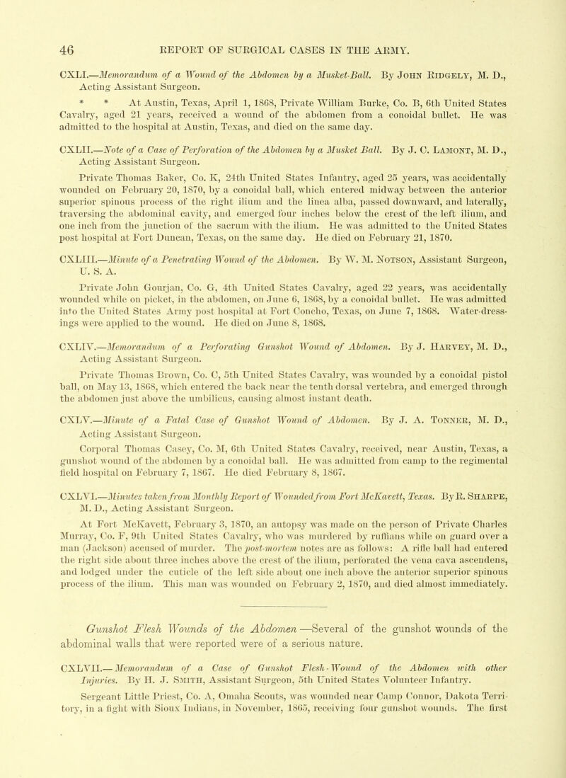 CXLI.—Memorandum of a Wound of the Abdomen by a Musket-Ball. By John Eidgely, M. I)., Acting Assistant Surgeon. At Austin, Texas, April 1, 18G8, Private William Burke, Co. B, 6th United States Cavalry, aged 21 years, received a wound of tlie abdomen from a couoidal bullet. He was admitted to the hospital at Austin, Texas, and died on the same day. CXLII.—Note of a Case of Perforation of the Abdomen by a Musket Ball. By J. C. Lamont, M. D., Acting Assistant Surgeon. Private Thomas Baker, Co. K, 24th United States Infantry, aged 25 years, was accidentally wounded on February 20, 1870, by a couoidal ball, which entered midway between the anterior superior spinous process of the right ilium and the liuea alba, passed downward, and laterally, traversing the abdominal cavity, and emerged four inches below the crest of the left ilium, and one inch from the junction of the sacrum with the ilium. He was admitted to tbe United States post hospital at Fort Duncan, Texas, on the same day. He died on February 21, 1870. CXLIII.—Minute of a Penetrating Wound of the Abdomen. By W. M. Notson, Assistant Surgeon, U. S. A. Private John Gourjan, Co. G, 4th United States Cavalry, aged 22 years, was accidentally wounded while on picket, in the abdomen, on June G, 18G8, by a couoidal bullet. He was admitted into the United States Army post hospital at Fort Concho, Texas, on June 7, 18G8. Water-dress- ings were applied to the wound. He died on June 8, 18G8. CXLIY.—Memorandum of a Perforating Gunshot Wound of Abdomen. By J. Harvey, M. D., Acting Assistant Surgeon. Private Thomas Brown, Co. C, 5th United States Cavalry, was wounded by a conoidal pistol ball, on May 13, 18G8, which entered the back near the tenth dorsal vertebra, and emerged through the abdomen just above the umbilicus, causing almost instant death. CXLY.—Minute of a Fatal Case of Gunshot Wound of Abdomen. By J. A. Tonner, M. D., Acting Assistant Surgeon. Corporal Thomas Casey, Co. M, Gth United States Cavalry, received, near Austin, Texas, a gunshot wound of the abdomen by a conoidal ball. He was admitted from camp to the regimental field hospital on February 7, 18G7. He died February 8, 18G7. CXLYI.—Minutes taken from Monthly Report of Wounded from Fort McKavett, Texas. By E. Sharpe, M. D., Acting Assistant Surgeon. At Fort McKavett, February 3, 1870, an autopsy was made on the person of Private Charles Murray, Co. F, 9th United States Cavalry, who ivas murdered by ruffians Avhile on guard over a man (Jackson) accused of murder. The, post-mortem notes are as folloA\rs: A rifle ball had entered the right side about three inches above the crest of the ilium, perforated the vena cava ascendens, and lodged under the cuticle of the left side about one inch above the anterior superior spinous process of the ilium. This man was wounded on February 2, 1870, and died almost immediately. Gunshot Flesh Wounds of the Abdomen—Several of the gunshot wounds of the abdominal walls that were reported were of a serious nature. CXLYII.— Memorandum of a Case of Gunshot Flesh-Wound of the Abdomen with other Injuries. By H. J. Smith, Assistant Surgeon, 5th United States Volunteer Infantry. Sergeant Little Priest, Co. A, Omaha Scouts, was wounded near Camp Connor, Dakota Terri- tory, in a fight with Sioux Indians, in November, 18G5, receiving four gunshot wounds. The first