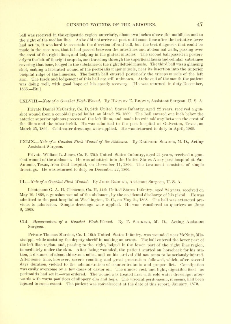 ball -was received in the epigastric region anteriorly, about two inches above the umbilicus and to the right of the median line. As he did not arrive at post until some time after the irritative fever had set in, it was hard to ascertain the direction of said ball, but the best diagnosis that could be made in the case was, that it had passed bet ween the intestines and abdominal walls, passing over the crest of the right ilium, and lodging in the gluteal muscles. The second ball passed in posteri- orly to the left of the right scapula, and traveling through the superficial fascia and cellular substance covering that bone, lodged in the substance of the right deltoid muscle. The third ball was a glancing shot, making a lacerated wound of the pectoralis major muscle, near its insertion into the anterior bicipital ridge of the humerus. The fourth ball entered posteriorly the triceps muscle of the left arm. The track and lodgement of this ball are still unknown. At the end of the month the patient was doing well, with good hope of his speedy recovery. [He was returned to duty December, 18G5.—Ed.] OXLYIII.—Note of a Gunshot Flesh-Wound. By Harvey E. Brown, Assistant Surgeon, U. S. A. Private Daniel McCarthy, Co. D, 24th United States Infantry, aged 22 years, received a gun- shot wound from a conoidal pistol bullet, on March 25,1809. The ball entered one inch below the anterior superior spinous process of the left ilium, and made its exit midway between the crest of the ilium and the tuber ischii. He was admitted to the post hospital at. Galveston, Texas, on March 25, 1869. Cold-water dressings were applied. He was returned to duty in April, 1809. CXLIX.—Note of a Gunshot Flesh-Wound of the Abdomen. By Redford Sharpe, M. D., Acting Assistant Surgeon. Private William L. Jones, Co. F, 35th United States Infantry, aged 24 years, received a gun- shot wound of the abdomen. He was admitted into the United States Army post hospital at San Antouio, Texas, from field hospital, on December 11, 1806. The treatment consisted of simple dressings. He was returned to duty on December 22, 1800. CL.—Note of a Gunshot Flesh-Wound. By John Brooke, Assistant Surgeon, U. S. A. Lieutenant G. A. H. Clements, Co. H, 44th United States Infantry, aged 24 years, received on May 19, 1868, a gunshot wound of the abdomen, by the accidental discharge of his pistol. He was admitted to the post hospital at Washington, D. C., on May 24, 1868. The ball was extracted pre- vious to admission. Simple dressings were applied. He was transferred to quarters on June 8, 1808. CLI.—Memorandum of a Gunshot Flesh-Wound. By F. Suhring, M. D., Acting Assistant Surgeon. Private Thomas Marrion, Co. I, 10th United States Infantry, was wounded near McNutt, Mis- sissippi, while assisting the deputy sheriff in making an arrest. The ball entered the lower part of the left iliac region, and, passing to the right, lodged in the lower part of the right iliac region, immediately under the skin. After being wounded, the patient, started on horseback for his sta- tion, a distance of about thirty-one miles, and on his arrival did not seem to be seriously injured. After some time, however, severe vomiting and great prostration followed, which, after several days’ duration, yielded to the administration of counter-irritants and proper diet. Constipation was easily overcome by a few doses of castor oil. The utmost rest, and light, digestible food—as peritonitis had set in—was ordered. The wound was treated first with cold-water dressings; after- wards with warm poultices of slippery elm and hops. The visceral peritonaeum, it seems, had been injured to some extent. The patient was convalescent at the date of this report, January, 1870.