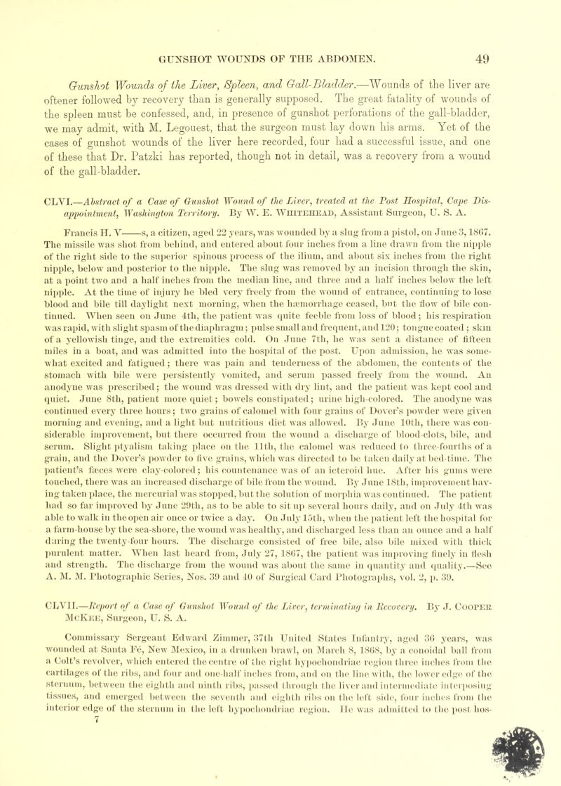 Gunshot Wounds of the Liver, Spleen, and Gall-Bladder.—-Wounds of tlie liver are oftener followed by recovery than is generally supposed. The great fatality of wounds of the spleen must be confessed, and, in presence of gunshot perforations of the gall-bladder, we may admit, with M. Legouest, that the surgeon must lay down his arms. Yet of the cases of gunshot wounds of the liver here recorded, four had a successful issue, and one of these that Dr. Patzki has reported, though not in detail, was a recovery from a wound of the gall-bladder. OLYI.—Abstract of a Case of Gunshot Wound of the Liver, treated at the Post Hospital, Cape Dis- appointment, Washington Territory. By W. E. Whitehead, Assistant Surgeon, U. S. A. Francis H. Y s, a citizen, aged 22 years, was wounded by a slug from a pistol, on June 3,18G7. The missile was shot from behind, and entered about four inches from a line drawn from the nipple of the right side to the superior spinous process of the ilium, and about six inches from the right nipple, below and posterior to the nipple. The slug was removed by an incision through the skin, at a point two and a half inches from the median line, and three and a half inches below the left nipple. At the time of injury he bled very freely from the wound of entrance, continuing to lose blood and bile till daylight next morning, when the haemorrhage ceased, but the flow of bile con- tinued. When seen on June 4th, the patient was quite feeble from loss of blood ; his respiration was rapid, with slight spasm of the dia phragm; pulse small and frequent, and 120; tongue coated ; skin of a yellowish tinge, and the extremities cold. On June 7th, he was sent a distance of fifteen miles in a boat, and was admitted into the hospital of the post. Upon admission, he was some- what excited and fatigued; there was pain and tenderness of the abdomen, the contents of the stomach with bile were persistently vomited, and serum passed freely from the wound. An anodyne was prescribed; the wound was dressed with dry lint, and the patient was kept cool and quiet. June 8th, patient more quiet; bowels constipated; urine high-colored. The anodyne was continued every three hours; two grains of calomel with four grains of Dover’s powder were given morning and evening, and a light but nutritious diet was allowed. By June 10th, there was con- siderable improvement, but there occurred from the wound a discharge of blood-clots, bile, aud serum. Slight ptyalism taking place on the 11th, the calomel was reduced to three-fourths of a grain, and the Dover’s powder to five grains, which was directed to be taken daily at bed-time. The patient’s fames were clay-colored; his countenance was of an icteroid hue. After his gums were touched, there was an increased discharge of bile from the wound. By June 18th, improvement hav- ing taken place, the mercurial was stopped, but the solution of morphia was continued. The patient had so far improved by June 29th, as to be able to sit up several hours daily, and on July 4th was able to walk in theopen air once or twice a day. On July 15th, when the patient left the hospital for a farm-house by the sea-shore, the wound was healthy, and discharged less than an ounce and a half during the twenty-four hours. The discharge consisted of free bile, also bile mixed with thick purulent matter. When last heard from, July 27, 18G7, the patient was improving finely in flesh and strength. The discharge from the wound was about the same in quantity and quality.—See A. M. M. Photographic Series, Nos. 39 and 40 of Surgical Card Photographs, vol. 2, p. 39. CLVII.—Report of a Case of Gunshot Wound of the Liver, terminating in Recovery. By J. Cooper McKee, Surgeon, U. S. A. Commissary Sergeant Edward Zimmer, 37th United States Infantry, aged 3G years, was wounded at Santa Fe, New Mexico, in a drunken brawl, on March 8, 18G8, by a conoidal ball from a Colt’s revolver, which entered the centre of the right hypochondriac region three inches from the cartilages of the ribs, and four and one-half inches from, and on the line with, the lower edge of the sternum, between the eighth and ninth ribs, passed through the liver and intermediate interposing tissues, and emerged between the seventh and eighth ribs on the left side, four inches from the interior edge of the sternum in the left hypochondriac region. He was admitted to the post hos-