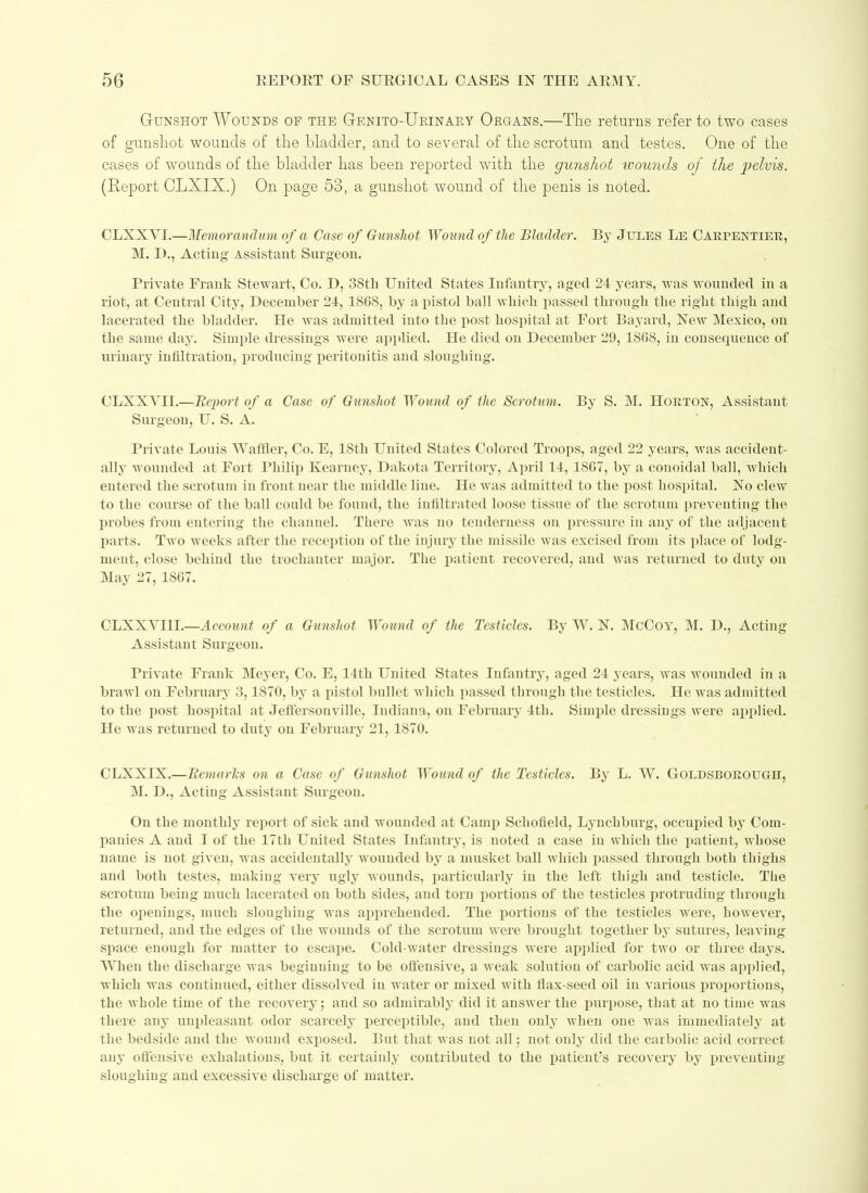 G-unshot Wounds of the Genito-Urinary Organs.—The returns refer to two cases of gunshot wounds of the bladder, and to several of the scrotum and testes. One of the cases of wounds of the bladder has been reported with the gunshot wounds of the pelvis. (Report CLXIX.) On page 53, a gunshot wound of the penis is noted. CLXXYI.—Memorandum of a Case of Gunshot Wound of the Bladder. By Jules Le Carpentiee, M. I)., Acting Assistant Surgeon. Private Frank Stewart, Co. P>, 38tli United States Infantry, aged 24 years, was wounded in a riot, at Central City, December 24, 1S68, by a pistol ball which passed through the right thigh and lacerated the bladder. He was admitted into the post hospital at Fort Bayard, Xew Mexico, on the same day. Simple dressings were applied. He died on December 29, 1868, in consequence of urinary infiltration, producing peritonitis: and sloughing. CLXXYII.—Report of a Case of Gunshot Wound of the Scrotum. By S. M. Horton, Assistant Surgeon, U. S. A. Private Louis Waffler, Co. E, 18th United States Colored Troops, aged 22 years, was accident- ally wounded at Fort Philip Kearney, Dakota Territory, April 14, 1SG7, by a conoidal ball, which entered the scrotum in front near the middle line. He was admitted to the post hospital. Xo clew to the course of the ball could be found, the infiltrated loose tissue of the scrotum preventing the probes from entering the channel. There was no tenderness on pressure in any of the adjacent parts. Two weeks after the reception of the injury the missile was excised from its place of lodg- ment, close behind the trochanter major. The patient recovered, and was returned to duty on May 27, 1867. CLXXYI1I.—Account of a Gunshot Wound of the Testicles. By W. X. McCoy, M. D., Acting Assistant Surgeon. Private Frank Meyer, Co. E, 14th United States Infantry, aged 24 years, was wounded in a brawl on February 3,1870, by a pistol bullet which passed through the testicles. He was admitted to the post hospital at Jeffersonville, Indiana, on February 4tli. Simple dressings were applied. He was returned to duty on February 21, 1870. CLXXIX.—Remarhs on a Case of Gunshot Wound of the Testicles. By L. W. Goldsboeough, M. D., Acting Assistant Surgeon. On the monthly report of sick and wounded at Camp Schofield, Lynchburg, occupied by Com- panies A and I of the 17th United States Infantry, is noted a case in which the patient, whose name is not given, was accidentally wounded by a musket ball which passed through both thighs and both testes, making very ugly wounds, particularly in the left thigh and testicle. The scrotum being much lacerated on both sides, and torn portions of the testicles protruding through the openings, much sloughing was apprehended. The portions of the testicles were, however, returned, and the edges of the wounds of the scrotum were brought together by sutures, leaving space enough for matter to escape. Cold-water dressings were applied for two or three days. When the discharge was beginning to be offensive, a weak solution of carbolic acid was applied, which was continued, either dissolved in water or mixed with flax-seed oil in various proportions, the whole time of the recovery; and so admirably did it answer the purpose, that at no time was there any unpleasant odor scarcely perceptible, and then only when one was immediately at the bedside and the wound exposed. But that was not all; not only did the carbolic acid correct any offensive exhalations, but it certainly contributed to the patient’s recovery by preventing sloughing and excessive discharge of matter.
