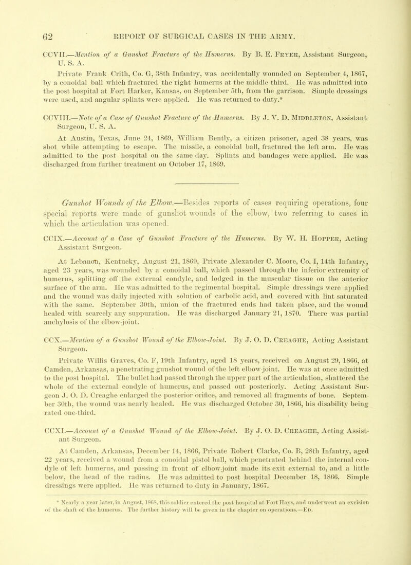 CCVII.—Mention of a Gunshot Fracture of the Humerus. By B. E. Fryer, Assistant Surgeon, U. S. A. Private Frank Critb, Co. G, 38th Infantry, was accidentally wounded on September 4, 1SG7, by a conoidal ball which fractured the right humerus at the middle third. He was admitted into the post hospital at Fort Harker, Kansas, on September 5th, from the garrison. Simple dressings were used, and angular splints were applied. He was returned to duty.* CCYIII.—Note of a Case of Gunshot Fracture of the Humerus. By J. Y. D. Middleton, Assistant Surgeon, U. S. A. At Austin, Texas, June 24, 1SG9, William Bently, a citizen prisoner, aged 38 years, was shot while attempting to escape. The missile, a conoidal ball, fractured the left arm. He was admitted to the post hospital on the same day. Splints and bandages were applied. He was discharged from further treatment on October 17, 1SG9. Gunshot Wounds of the Elbow.—Besides reports of cases requiring operations, four special reports were made of gunshot wounds of the elbow, two referring to cases in which the articulation was opened. CCIX.—Account of a Case of Gunshot Fracture of the Humerus. By W. H. Hopper, Acting Assistant Surgeon. At Lebanon, Kentucky, August 21, 18G9, Private Alexander C. Moore, Co. I, 14th Infantry, aged 23 years, was wounded by a conoidal ball, which passed through the inferior extremity of lmmerus, splitting oft' the external condyle, and lodged in the muscular tissue on the anterior surface of the arm. He was admitted to the regimental hospital. Simple dressings were applied and the wound was daily injected with solution of carbolic acid, and covered with lint saturated with the same. September 30th, union of the fractured ends had taken place, and the wound healed with scarcely any suppuration. He was discharged January 21, 1870. There was partial anchylosis of the elbow-joint. CCX.—Mention of a Gunshot Wound of the Elboiv-Joint. By J. O. H. Creaghe, Acting Assistant Surgeon. Private Willis Graves, Co. F, 19th Infantry, aged 18 years, received on August 29, 18GG, at Camden, Arkansas, a penetrating gunshot wound of the left elbow-joint. He was at once admitted to the post hospital. The bullet had passed through the upper part of the articulation, shattered the whole of the external condyle of humerus, and passed out posteriorly. Acting Assistant Sur- geon J. O. D. Creaghe enlarged the posterior orifice, and removed all fragments of bone. Septem- ber 30th, the wound was nearly healed. He was discharged October 30, 18GG, his disability being rated one-third. CCXI.—Account of a Gunshot Wound of the Elbow-Joint. By J. O. D. Creaghe, Acting Assist- ant Surgeon. At Camden, Arkansas, December 14, 1SGG, Private Robert Clarke, Co. B, 28th Infantry, aged 22 years, received a wound from a conoidal pistol ball, which penetrated behind the internal con- dyle of left humerus, and passing in front of elbow-joint made its exit external to, and a little below, the head of the radius. He was admitted to post hospital December 18, 18GG. Simple dressings were applied. He was returned to duty in January, 18G7. * Nearly a, year later, in August, 1868, this soldier entered the post hospital at Fort Hays, and underwent an excision of the shaft of the humerus. The further history will be given in the chapter on operations.—Ed.