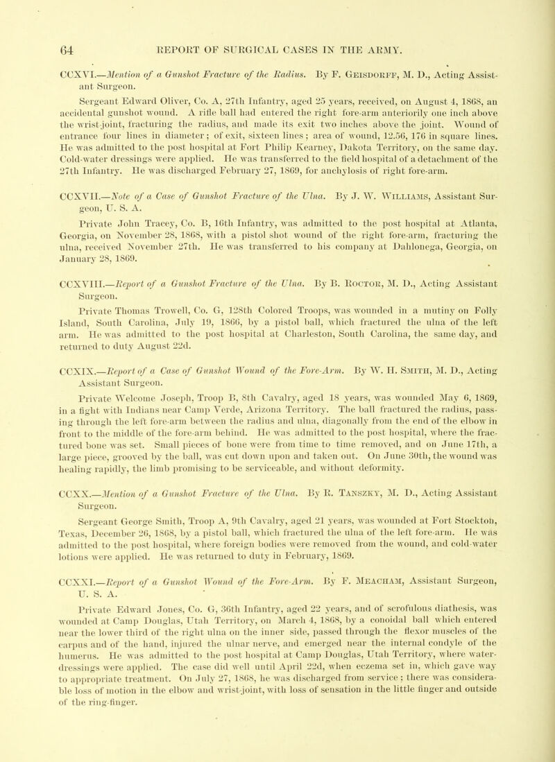 CCXYI.—Mention of a Gunshot Fracture of the Radius. By F. Geisdoeff, M. D., Acting Assist- ant Surgeon. Sergeant Edward Oliver, Co. A, 27th Infantry, aged 25 years, received, on August 4, 1868, an accidental gunshot wound. A rifle ball had entered the right fore-arm anteriority one inch above the wrist-joint, fracturing the radius, and made its exit two inches above the joint. Wound of entrance four lines in diameter; of exit, sixteen lines; area of wound, 12.56, 176 in square lines. He was admitted to the post hospital at Fort Philip Kearney, Dakota Territory, on the same day. Cold-water dressings were applied. He was transferred to the field hospital of a detachment of the 27th Infantry. He was discharged February 27, 1869, for anchylosis of right fore-arm. CCXYII.—Note of a Case of Gunshot Fracture of the Ulna. By J. W. Williams, Assistant Sur- geon, U. S. A. Private John Tracey, Co. B, 16tli Infantry, was admitted to the post hospital at Atlanta, Georgia, on November 28, 1868, with a pistol shot wound of the right fore-arm, fracturing the ulna, received November 27th. He was transferred to his company at Dahlonega, Georgia, on January 28, 1869. CCXVIII.—Report of a Gunshot Fracture of the Ulna. By B. Boctoe, M. D., Acting Assistant Surgeon. Private Thomas Trowell, Co. G, 128tli Colored Troops, was wounded in a mutiny on Folly Island, South Carolina, July 19, 1866, by a pistol ball, which fractured the ulna of the left arm. He was admitted to the post hospital at Charleston, South Carolina, the same day, and returned to duty August 22d. CCXIX.—Report of a Case of Gunshot Wound of the Fore-Arm. By W. H. Smith, M. D., Acting Assistant Surgeon. Private Welcome Joseph, Troop B, 8th Cavalry, aged 18 years, was wounded May 6, 1869, in a fight with Indians near Camp Yerde, Arizona Territory. The ball fractured the radius, pass- ing through the left fore-arm between the radius and ulna, diagonally from the end of the elbow in front to the middle of the fore-arm behind. He was admitted to the post hospital, where the frac- tured bone was set. Small pieces of bone were from time to time removed, and on June 17th, a large piece, grooved by the ball, was cut down upon and taken out. On June 30th, the wound was healing rapidly, the limb promising to be serviceable, and without deformity. CCXX.—Mention of a Gunshot Fracture of the Ulna. By R. Tanszicy, M. D., Acting Assistant Surgeon. Sergeant George Smith, Troop A, 9th Cavalry, aged 21 years, was wounded at Fort Stockton, Texas, December 26, 1868, by a pistol ball, which fractured the ulna of the left fore arm. He was admitted to the post hospital, where foreign bodies were removed from the wound, and cold-water lotions were applied. He was returned to duty in February, 1869. COXXI.—Report of a Gunshot Wound of the Fore-Arm. By F. Meacham, Assistant Surgeon, U. S. A. Private Edward Jones, Co. G, 36th Infantry, aged 22 years, and of scrofulous diathesis, was wounded at Camp Douglas, Utah Territory, on March 4, 1868, by a conoidal ball which entered near the lower third of the right ulna on the inner side, passed through the flexor muscles of the carpus and of the hand, injured the ulnar nerve, and emerged near the internal condyle of the humerus. He was admitted to the post hospital at Camp Douglas, Utah Territory, where water- dressings were applied. The case did well until April 22d, when eczema set in, which gave way to appropriate treatment. On July 27, 1868, he was discharged from service; there was considera- ble loss of motion in the elbow and wrist-joint, with loss of sensation in the little finger and outside of the ring-finger.