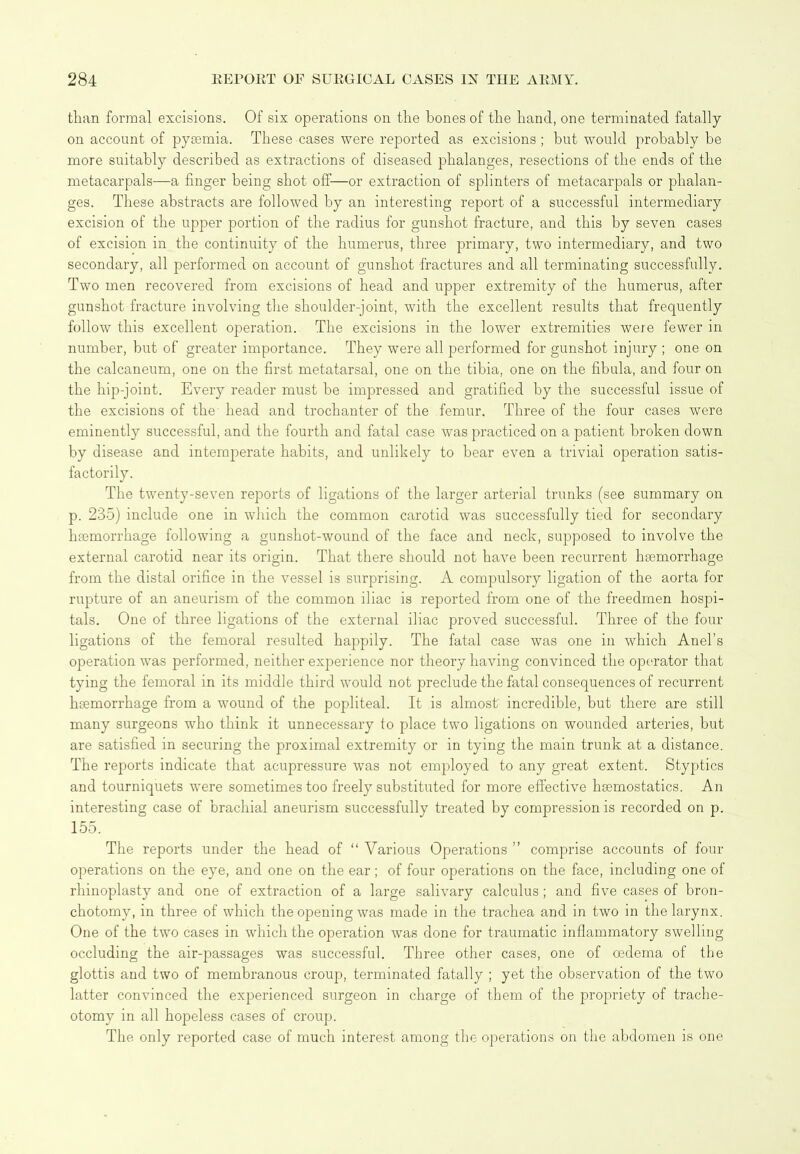 than formal excisions. Of six operations on the bones of the hand, one terminated fatally on account of pysemia. These cases were reported as excisions ; but would probably be more suitably described as extractions of diseased phalanges, resections of the ends of the metacarpals—a finger being shot off—or extraction of splinters of metacarpals or phalan- ges. These abstracts are followed by an interesting report of a successful intermediary excision of the upper portion of the radius for gunshot fracture, and this by seven cases of excision in the continuity of the humerus, three primary, two intermediary, and two secondary, all performed on account of gunshot fractures and all terminating successfully. Two men recovered from excisions of head and upper extremity of the humerus, after gunshot fracture involving the shoulder-joint, with the excellent results that frequently follow this excellent operation. The excisions in the lower extremities were fewer in number, but of greater importance. They were all performed for gunshot injury ; one on the calcaneum, one on the first metatarsal, one on the tibia, one on the fibula, and four on the hip-joint. Every reader must be impressed and gratified by the successful issue of the excisions of the head and trochanter of the femur. Three of the four cases were eminently successful, and the fourth and fatal case was practiced on a patient broken down by disease and intemperate habits, and unlikely to bear even a trivial operation satis- factorily. The twenty-seven reports of ligations of the larger arterial trunks (see summary on p. 235) include one in which the common carotid was successfully tied for secondary haemorrhage following a gunshot-wound of the face and neck, supposed to involve the external carotid near its origin. That there should not have been recurrent haemorrhage from the distal orifice in the vessel is surprising. A compulsory ligation of the aorta for rupture of an aneurism of the common iliac is reported from one of the freedmen hospi- tals. One of three ligations of the external iliac proved successful. Three of the four ligations of the femoral resulted happily. The fatal case was one in which Anel’s operation was performed, neither experience nor theory having convinced the operator that tying the femoral in its middle third would not preclude the fatal consequences of recurrent haemorrhage from a wound of the popliteal. It is almost incredible, but there are still many surgeons who think it unnecessary to place two ligations on wounded arteries, but are satisfied in securing the proximal extremity or in tying the main trunk at a distance. The reports indicate that acupressure was not employed to any great extent. Styptics and tourniquets were sometimes too freely substituted for more effective haemostatics. An interesting case of brachial aneurism successfully treated by compression is recorded on p. 155. The reports under the head of “ Various Operations ” comprise accounts of four operations on the eye, and one on the ear; of four operations on the face, including one of rhinoplasty and one of extraction of a large salivary calculus ; and five cases of bron- chotomy, in three of which the opening was made in the trachea and in two in the larynx. One of the two cases in which the operation was done for traumatic inflammatory swelling occluding the air-passages was successful. Three other cases, one of oedema of the glottis and two of membranous croup, terminated fatally ; yet the observation of the two latter convinced the experienced surgeon in charge of them of the propriety of trache- otomy in all hopeless cases of croup. The only reported case of much interest among the operations on the abdomen is one