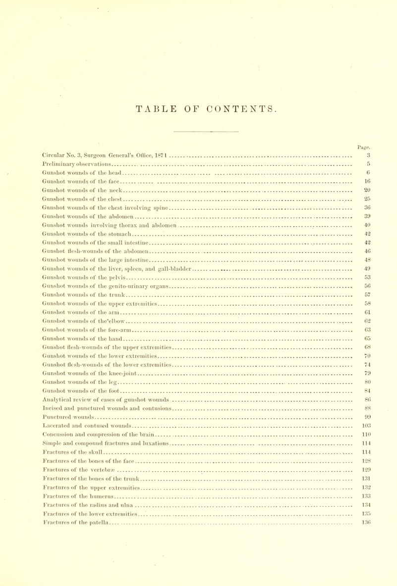 Circular No. 3, Surgeon General’s Office, 1871 Preliminary observations Gunshot wounds of the head Gunshot wounds of the face Guusliot wounds of the neck Gunshot wounds of the chest Gunshot wounds of the chest involving spine Gunshot wounds of the abdomen Gunshot wounds involving thorax and abdomen Gunshot wounds of the stomach Gunshot wounds of the small intestine Gunshot flesh-wounds of the abdomen Gunshot wounds of the large intestine Gunshot wounds of the liver, spleen, and gall-bladder Gunshot wounds of the pelvis Gunshot wounds of the genito-urinary organs Gunshot wounds of the trunk Gunshot wounds of the upper extremities Gunshot wounds of the arm Gunshot wounds of tho’elbow Gunshot wounds of the fore-arm Gunshot wounds of the hand Gunshot flesh-wounds of the upper extremities Gunshot wounds of tlio lower extremities Gunshot flesh-wounds of the lower extremities Gunshot wounds of tho knee-joint Gunshot wounds of the leg Gunshot wounds of the foot Analytical review of cases of gunshot wounds Incised and punctured wounds and contusions Punctured wounds Lacerated and contused wounds Concussion and compression of the brain Simple and compound fractures and luxations Fractures of the skull Fractures of the bones of the face Fractures of the vertebra; Fractures of the bones of the trunk Fractures of the upper extremities Fractures of the humerus Fractures of the radius and ulna Fractures of tho lower extremities Fractures of the patella Page. 3 5 6 16 20 25 36 39 40 42 42 46 48 49 53 56 57 58 61 62 63 65 68 70 74 79 80 84 86 88 99 103 110 114 114 128 129 131 132 133 134 135 136