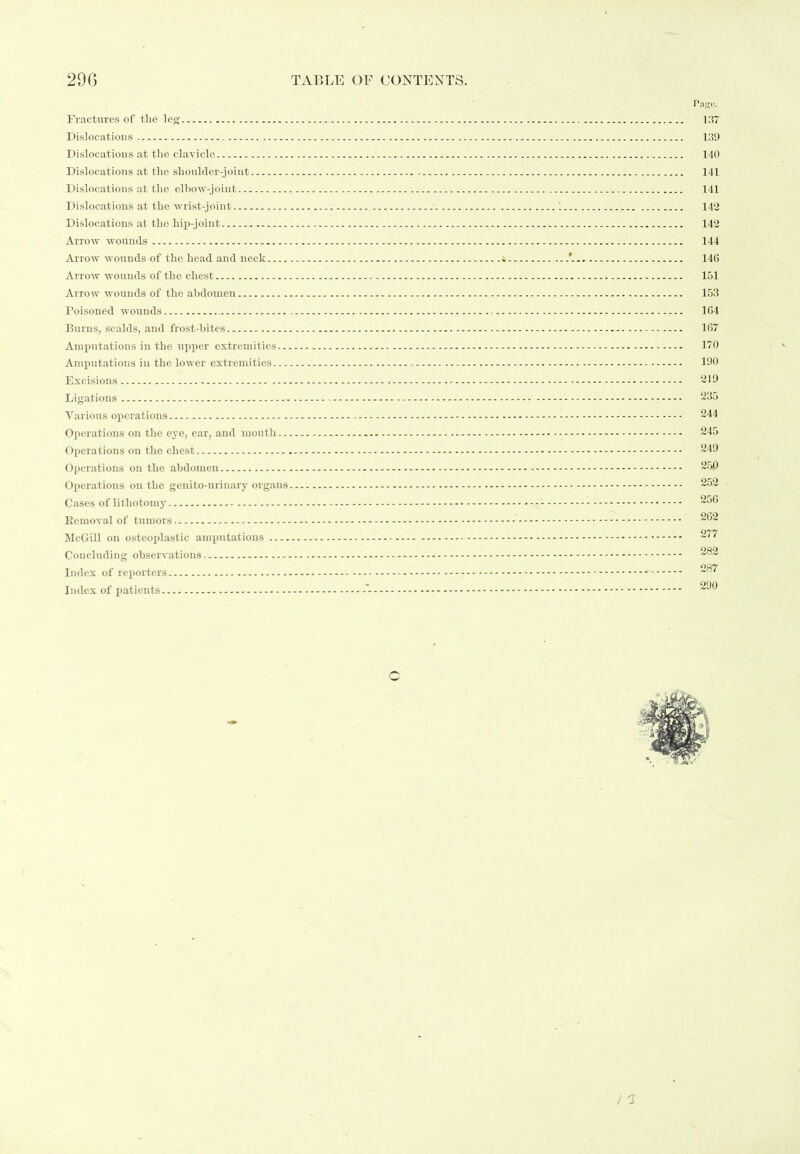 Pago. Fractures of tlie leg 137 Dislocatious 139 Dislocations at the clavicle 140 Dislocations at the shoulder-joint 141 Dislocations at the elhow-joiut 141 Dislocations at the wrist-joint 1 142 Dislocations at tho hip-joint 142 Arrow wounds 144 Arrow wounds of the head and neck & 140 Arrow wounds of the chest 151 Arrow wounds of the abdomen 153 Poisoned wounds 164 Burns, scalds, and frost-bites 167 Amputations in the upper extremities 170 Amputations in the lower extremities 190 Excisions ‘319 Ligations 235 Various operations 244 Operations on the eye, ear, and mouth 245 Operations on the chest 249 Operations on the abdomen 250 Operations on the genito-urinary org.ans 252 Cases of lithotomy - 256 Eemoval of tumors - 262 McGill on osteoplastic amputations 277 Concluding observations - 282 Index of reporters 287 Index of patients 290