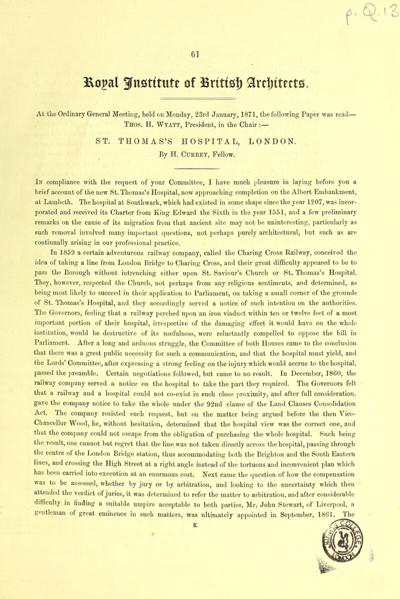 &oj>al institute of Britts!) architects. At the Ordinary General Meeting, held on Monday, 23rd January, 1871, the following Paper was read— Thos. H. Wyatt, President, in the Chair:— ST. THOMAS’S HOSPITAL, LONDON. By H. CURREY, Fellow. In compliance with the request of your Committee, I have much pleasure in laying before you a brief account of the new St. Thomas’s Hospital, now approaching completion on the Albert Embankment, at Lambeth. The hospital at Southwark, which had existed in some shape since the year 1207, was incor- porated and received its Charter from King Edward the Sixth in the year 1551, and a few preliminary remarks on the cause of its migration from that ancient site may not be uninteresting, particularly as such removal involved many important questions, not perhaps purely architectural, but such as are continually arising in our professional practice. In 1859 a certain adventurous railway company, called the Charing Cross Railway, conceived the idea of taking a line from London Bridge to Charing Cross, and their great difficulty appeared to be to pass the Borough without intrenching either upon St. Saviour’s Church or St. Thomas’s Hospital. They, however, respected the Church, not perhaps from any religious sentiments, and determined, as being most likely to succeed in their application to Parliament, on taking a small corner of the grounds of St. Thomas’s Hospital, and they accordingly served a notice of such intention on the authorities. The Governors, feeling that a railway perched upon an iron viaduct within ten or twelve feet of a most important portion of their hospital, irrespective of the damaging effect it would have on the whole institution, would be destructive of its usefulness, were reluctantly compelled to oppose the bill in Parliament. After a long and arduous struggle, the Committee of both Houses came to the conclusion that there was a grest public necessity for such a communication, and that the hospital must yield, and the Lords’ Committee, after expressing a strong feeling on the injury which would accrue to the hospital, passed the preamble. Certain negotiations followed, but came to no result. In December, 1860, the railway company served a notice on the hospital to take the part they required. The Governors felt that a railway and a hospital could not co-exist in such close proximity, and after full consideration, gave the company notice to take the whole under the 92nd clause of the Land Clauses Consolidation Act. The company resisted such request, but on the matter being argued before the then Vice- Chancellor Wood, he, without hesitation, determined that the hospital view was the correct one, and that the company could not escape from the obligation of purchasing the whole hospital. Such being the result, one cannot but regret that the line was not taken directly across the hospital, passing through the centre of the London Bridge station, thus accommodating both the Brighton and the South Eastern lines, and crossing the High Street at a right angle instead of the tortuous and inconvenient plan which has been carried into execution at an enormous cost. Next came the question of how the compensation was to be assessed, whether by jury or by arbitration, and looking to the uncertainty which then attended the verdict of juries, it was determined to refer the matter to arbitration, and after considerable difficulty in finding a suitable umpire acceptable to both parties, Mr. John Stewart, of Liverpool, a gentleman of great eminence in such matters, is ultimately appointed in September, 1861. The