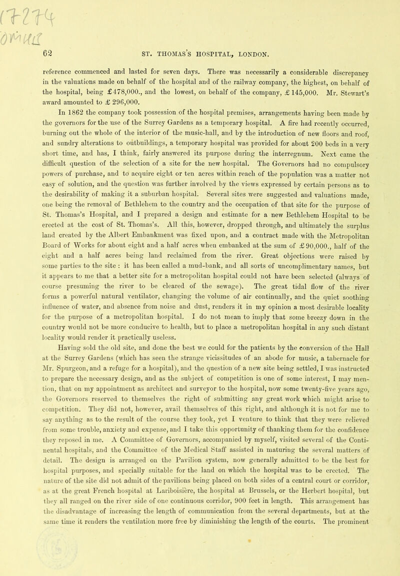 reference commenced and lasted for seven days. There was necessarily a considerable discrepancy in the valuations made on behalf of the hospital and of the railway company, the highest, on behalf of the hospital, being £478,000., and the lowest, on behalf of the company, £145,000. Mr. Stewart’s award amounted to £ 296,000. In 1862 the company took possession of the hospital premises, arrangements having been made by the governors for the use of the Surrey Gardens as a temporary hospital. A fire had recently occurred, burning out the whole of the interior of the music-hall, and by the introduction of new floors and roof, and sundry alterations to outbuildings, a temporary hospital was provided for about 200 beds in a very short time, and has, I think, fairly answered its purpose during the interregnum. Next came the difficult question of the selection of a site for the new hospital. The Governors had no compulsory powers of purchase, and to acquire eight or ten acres within reach of the population was a matter not easy of solution, and the question was further involved by the views expressed by certain persons as to the desirability of making it a suburban hospital. Several sites were suggested and valuations made, one being the removal of Bethlehem to the country and the occupation of that site for the purpose of St. Thomas’s Hospital, and I prepared a design and estimate for a new Bethlehem Hospital to be erected at the cost of St. Thomas’s. All this, however, dropped through, and ultimately the surplus land created by the Albert Embankment was fixed upon, and a contract made with the Metropolitan Board of Works for about eight and a half acres when embanked at the sum of £90,000., half of the eight and a half acres being land reclaimed from the river. Great objections were raised by some parties to the site : it has been called a mud-bank, and all sorts of uncomplimentary names, but it appears to me that a better site for a metropolitan hospital could not have been selected (always of course presuming the river to be cleared of the sewage). The great tidal flow of the river forms a powerful natural ventilator, changing the volume of air continually, and the quiet soothing influence of water, and absence from noise and dust, renders it in my opinion a most desirable locality for the purpose of a metropolitan hospital. I do not mean to imply that some breezy down in the country would not be more conducive to health, but to place a metropolitan hospital in any such distant locality would render it practically useless. Having sold the old site, and done the best we could for the patients by the conversion of the Hall at the Surrey Gardens (which has seen the strange vicissitudes of an abode for music, a tabernacle for Mr. Spurgeon, and a refuge for a hospital), and the question of a new site being settled, I was instructed to prepare the necessary design, and as the subject of competition is one of some interest, I may men- tion, that on my appointment as architect and surveyor to the hospital, now some twenty-five years ago, the Governors reserved to themselves the right of submitting any great work which might arise to competition. They did not, however, avail themselves of this right, and although it is not for me to say anything as to the result of the course they took, yet I venture to think that they were relieved from some trouble, anxiety and expense, and I take this opportunity of thanking them for the confidence they reposed in me. A Committee of Governors, accompanied by myself, visited several of the Conti- nental hospitals, and the Committee of the Medical Staff assisted in maturing the several matters of detail. The design is arranged on the Pavilion system, now generally admitted to be the best for hospital purposes, and specially suitable for the land on which the hospital was to be erected. The nature of the site did not admit of the pavilions being placed on both sides of a central court or corridor, as at the great French hospital at Lariboisiere, the hospital at Brussels, or the Herbert hospital, but they all ranged on the river side of one continuous corridor, 900 feet in length. This arrangement has the disadvantage of increasing the length of communication from the several departments, but at the same time it renders the ventilation more free by diminishing the length of the courts. The prominent