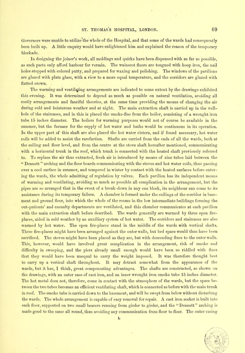 Governors were unable to utilize the whole of the Hospital, and that some of the wards had consequently been built up. A little enquiry would have enlightened him and explained the reason of the temporary blockade. In designing the joiner’s work, all moldings and quirks have been dispensed with as far as possible, as such parts only afford harbour for vermin. The wainscot floors are tongued with hoop iron, the nail holes stopped with colored putty, and prepared for waxing and polishing. The windows of the pavilions are glazed with plate glass, with a view to a more equal temperature, and the corridors are glazed with flatted crown. The warming and ventilating arrangements are indicated to some extent by the drawings exhibited this evening. It was determined to depend as much as possible on natural ventilation, avoiding all costly arrangements and fanciful theories, at the same time providing the means of changing the air during cold and boisterous weather and at night. The main extraction shaft is carried up in the well- hole of the staircases, and in this is placed the smoke-flue from the boiler, consisting of a wrought iron tnbe 15 inches diameter. The boilers for warming pirrposes would not of course be available in the summer, but the furnace for the supply of hot water and baths would be continuous in its operation. In the upper part of this shaft are also placed the hot water cistern, and if found necessary, hot water coils will be added to assist the rarefaction. Shafts are carried from the ends of all the wards, both at the ceiling and floor level, and from the centre at the stove shaft hereafter mentioned, communicating with a horizontal trunk in the roof, which trunk is connected with the heated shaft previously referred to. To replace the air thus extracted, fresh air is introduced by means of zinc tubes laid between the “ Dennett ” arching and the floor boards communicating with the stoves and hot water coils, thus passing over a cool surface in summer, and tempered in winter by contact with the heated surfaces before enter- ing the wards, the whole admitting of regulation by valves. Each pavilion has its independent means of warming and ventilating, avoiding as much as possible all complication in the arrangement, but the pipes are so arranged that in the event of a break-down in any one block, its neighbour can come to its assistance during its temporary failure. A chamber is formed under the ceilings of the corridor in base- ment and ground floor, into which the whole of the rooms in the low intermediate buildings forming the out-patients’ and casualty departments are ventilated, and this chamber communicates at each pavilion with the main extraction shaft before described. The wards generally are warmed by three open fire- places, aided in cold weather by an auxiliary system of hot water. The corridors and staircases are also warmed by hot water. The open fire-places stand in the middle of the wards with vertical shafts. These fire-places might have been arranged against the outer walls, but bed space would thus have been sacrificed. The stoves might have been placed as they are, but with descending flues to the outer walls. This, however, would have involved great complication in the arrangement, risk of smoke and difficulty in sweeping, and the piers already small enough would have been so riddled with flues that they would have been unequal to carry the weight imposed. It was therefore thought best to carry up a vertical shaft throughout. It may detract somewhat from the appearance of the wards, but it has, I think, great compensating advantages. The shafts are constructed, as shown on the drawings, with an outer case of cast iron, and an inner wrought iron smoke tube 15 inches diameter. The hot metal does not, therefore, come in contact with the atmosphere of the wards, but the space be- tween the two tubes becomes an efficient ventilating shaft, which is connected as before with the main trunk in roof. The smoke tube is carried down to the basement., and will be swept from below without disturbing the wards. The whole arrangement is capable of easy removal for repair. A cast iron socket is built into each floor, supported on two small bearers running from girder to girder, and the “Dennett” arching is made good to the same all round, thus avoiding any communication from floor to floor. The outer casing L