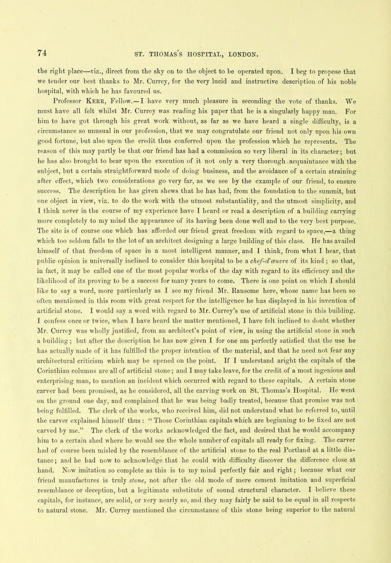 the right place—viz., direct from the sky on to the object to be operated upon. I beg to propose that we tender our best thanks to Mr. Currey, for the very lucid and instructive description of his noble hospital, with which he has favoured us. Professor Kerr, Fellow.—I have very much pleasure in seconding the vote of thanks. We must have all felt whilst Mr. Currey was reading his paper that he is a singularly happy man. For him to have got through his great work without, as far as we have heard a single difficulty, is a circumstance so unusual in our profession, that we may congratulate our friend not only upon his own good fortune, but also upon the credit thus conferred upon the profession which he represents. The reason of this may partly he that our friend has had a commission so very liberal in its character; but he has also brought to bear upon the execution of it not only a very thorough .acquaintance with the subject, but a certain straightforward mode of doing business, and the avoidance of a certain straining after effect, which two considerations go very far, as we see by the example of our friend, to ensure success. The description he has given shews that he has had, from the foundation to the summit, but one object in view, viz. to do the work with the utmost substantiality, and the utmost simplicity, and I think never in the course of my experience have I heard or read a description of a building carrying more completely to my mind the appearance of its having been done well and to the very best purpose. The site is of course one which has afforded our friend great freedom with regard to space,—a thing which too seldom falls to the lot of an architect designing a large building of this class. He has availed himself of that freedom of space in a most intelligent manner, and I think, from what I hear, that public opinion is universally inclined to consider this hospital to be a chef-d'oeuvre of its kind; so that, in fact, it may be called one of the most popular works of the day with regard to its efficiency and the likelihood of its proving to be a success for many years to come. There is one point on which I should like to say a word, more particularly as I see my friend Mr. Ransome here, whose name has been so often mentioned in this room with great respect for the intelligence he has displayed in his invention of artificial stone. I would say a word with regard to Mr. Currey’s use of artificial stone in this building. I confess once or twice, when I have heard the matter mentioned, I have felt inclined to doubt whether Mr. Currey was wholly justified, from an architect’s point of view, in using the artificial stone in such a building; but after the description he has now given I for one am perfectly satisfied that the use he has actually made of it has fulfilled the proper intention of the material, and that he need not fear any architectural criticism which may be opened on the point. If I understand aright the capitals of the Corinthian columns are all of artificial stone; and I may take leave, for the credit of a most ingenious and enterprising man, to mention an incident which occurred with regard to these capitals. A certain stone carver had been promised, as he considered, all the carving work on St. Thomas’s Hospital. He went on the ground one day, and complained that he was being badly treated, because that promise was not being fulfilled. The clerk of the works, who received him, did not understand what he referred to, until the carver explained himself thus : “ Those Corinthian capitals which are beginning to be fixed are not carved by me.” The clerk of the works acknowledged the fact, and desired that he would accompany him to a certain shed where he would see the whole number of capitals all ready for fixing. The carver had of course been misled by the resemblance of the artificial stone to the real Portland at a little dis- tance ; and he had now to acknowledge that he could with difficulty discover the difference close at hand. Now imitation so complete as this is to my mind perfectly fair and right; because what our friend manufactures is truly stone, not after the old mode of mere cement imitation and superficial resemblance or deception, but a legitimate substitute of sound structural character. I believe these capitals, for instance, are solid, or very nearly so, and they may fairly be said to be equal in all respects to natural stone. Mr. Currey mentioned the circumstance of this stone being superior to the natural