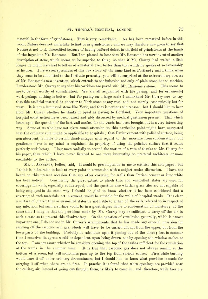 material in the form of grindstones. That is very remarkable. As has been remarked before in this room, Nature dose not undertake to find us in grindstones ; and we may therefore now go on to say that Nature is not to de discredited because of having suffered defeat in the field of grindstones at the hands of the ingenious Mr. Ransome. But I am pleased to hear that Mr. Ransome has now invented another description of stone, which seems to be superior to this; so that if Mr. Currey had waited a little longer he might have had to tell us of a material even better than that which he speaks of so favourably as he does. I have seen specimens of this new stone of the same kind as Portland; and I think when they come to be submitted to the Institute presently, you will be surprised at the extraordinary success of Mr. Ransome’s new invention, which extends to the imitation not only of plain stone but to marbles. I understood Mr. Currey to say that his corridors are paved with Mr. Ransome’s stone. This seems to me to be well worthy of consideration. We are all acquainted with tile paving, and for ornamental work perhaps nothing is better ; but for paving on a large scale I understand Mr. Currey now to say that this artificial material is superior to York stone at any rate, and not merely economically but for wear. It is not a laminated stone like York, and that is perhaps the reason; but I should like to hear from Mr. Currey whether he thinks it equal as paving to Portland. Very important questions of hospital construction have been raised and ably discussed by medical gentlemen present. That which bears upon the question of the best wall surface for the wards has been brought out in a very interesting way. Some of us who have not given much attention to this particular point might have suggested that the ordinary rule might be applicable to hospitals ; that Parian cement with polished surface, being non-absorbent, is liable to certain disadvantages with regard to the moisture from condensation : but gentlemen have to my mind so explained the propriety of using the polished surface that it seems perfectly satisfactory. I beg most cordially to second the motion of a vote of thanks to Mr. Currey for his paper, than which I have never listened to one more interesting to practical architects, or more creditable to the author. Mr. J. Jennings, Fellow, said,—It would be presumptuous in me to criticise this able paper; but I think it is desirable to look at every point in connection with a subject under discussion. I have not heard on this present occasion that any other covering for walls than Parian cement or lime white has been noticed. Considering the great extent to which tiles and enamelled slates are used for coverings for walls, especially at Liverpool, and the question also whether glass tiles are not capable of being employed in the same way, I should be glad to know whether it has been considered that a covering of such materials, set in cement, would be suitable for the walls of hospital wards. It is clear a surface of glazed tiles or enamelled slates is not liable to either of the evils referred to in respect of any infection, but such a surface would be in a great degree liable to condensation of moisture; at the same time I imagine that the provisions made by Mr. Currey may be sufficient to carry off the air in such a state as to prevent this disadvantage. On the question of ventilation generally, which is a most important one, I do not see in Mr. Currey’s arrangements that he has made any especial provision for carrying off the carbonic acid gas, which will have to be carried off, not from the upper, but from the lower parts of the building. Probably he calculates upon it passing out of the doors ; but in summer time I conceive its egress would be dependent upon being drawn out by opening the window sashes at the top. I am not aware whether he considers opening the top of the sashes sufficient for the ventilation of the wards in the summer time. It is true that carbonic gas does not always remain at the bottom of a room, but will sometimes pass up to the top from various causes. Fires while burning would draw it off under ordinary circumstances, but I should like to know what provision is made for carrying it off when there are no fires. In practice it is found that when openings are provided near the ceiling, air, instead of going out through them, is likely to come in; and, therefore, while fires are