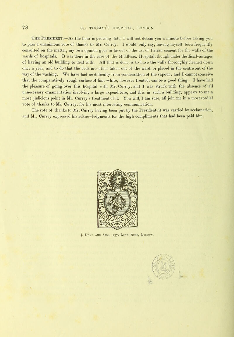 The PRESIDENT.—As the hour is growing late, I will not detain you a minute before asking you to pass a unanimous vote of thanks to Mr. Currey. I would only say, having myself been frequently consulted on the matter, my own opinion goes in favour of the use of Parian cement for the walls of the wards of hospitals. It was done in the case of the Middlesex Hospital, though under the disadvantages of having an old building to deal with. All that is done, is to have the walls thoroughly cleaned down once a year, and to do that the beds are either taken out of the ward, or placed in the centre out of the way of the washing. We have had no difficulty from condensation of the vapour; and I cannot conceive that the comparatively rough surface of lime-white, however treated, can be a good thing. I bave had the pleasure of going over this hospital with Mr. Currey, and I was struck with the absence of all unnecessary ornamentation involving a large expenditure, and this in such a building, appears to me a most judicious point in Mr. Currey’s treatment of it. You will, I am sure, all join me in a most cordial vote of thanks to Mr. Currey, for his most interesting communication. The vote of thanks to Mr. Currey having been put by the President, it was carried by acclamation, and Mr. Currey expressed his acknowledgments for the high compliments that had been paid him. J. Davy and Sons, 137, Long Acre, London.