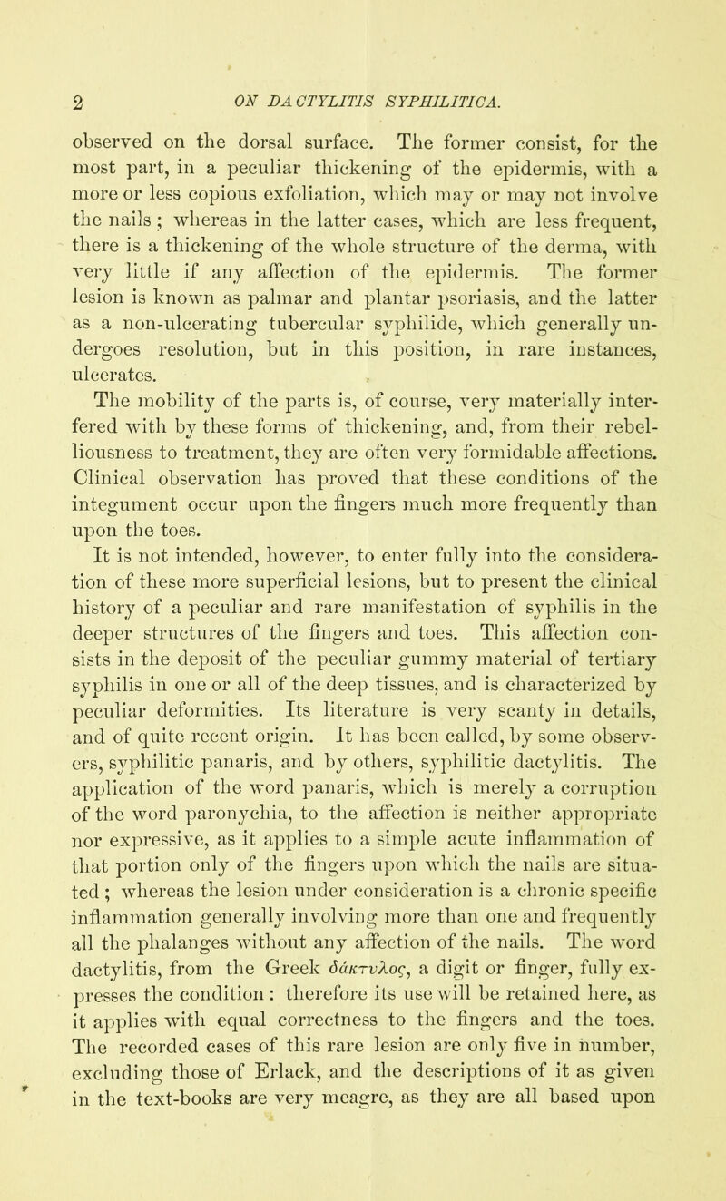 observed on the dorsal surface. The former consist, for the most part, in a peculiar thickening of the epidermis, with a more or less copious exfoliation, which may or may not involve the nails ; whereas in the latter cases, which are less frequent, there is a thickening of the whole structure of the derma, with very little if any affection of the epidermis. The former lesion is known as palmar and plantar psoriasis, and the latter as a non-ulcerating tubercular syphilide, which generally un- dergoes resolution, but in this position, in rare instances, ulcerates. The mobility of the parts is, of course, very materially inter- fered with bv these forms of thickening, and, from their rebel- liousness to treatment, they are often very formidable affections. Clinical observation has proved that these conditions of the integument occur upon the fingers much more frequently than upon the toes. It is not intended, however, to enter fully into the considera- tion of these more superficial lesions, but to present the clinical history of a peculiar and rare manifestation of syphilis in the deeper structures of the fingers and toes. This affection con- sists in the deposit of the peculiar gummy material of tertiary syphilis in one or all of the deep tissues, and is characterized by peculiar deformities. Its literature is very scanty in details, and of quite recent origin. It has been called, by some observ- ers, syphilitic panaris, and by others, syphilitic dactylitis. The application of the word panaris, which is merely a corruption of the word paronychia, to the affection is neither appropriate nor expressive, as it applies to a simple acute inflammation of that portion only of the fingers upon which the nails are situa- ted ; whereas the lesion under consideration is a chronic specific inflammation generally involving more than one and frequently all the phalanges without any affection of the nails. The word dactylitis, from the Greek daurvXog, a digit or finger, fully ex- presses the condition : therefore its use will be retained here, as it applies with equal correctness to the fingers and the toes. The recorded cases of this rare lesion are only five in number, excluding those of Erlack, and the descriptions of it as given in the text-books are very meagre, as they are all based upon