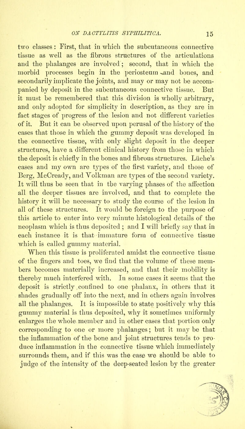 two classes : First, that in which the subcutaneous connective tissue as well as the fibrous structures of the articulations and the phalanges are involved; second, that in which the morbid processes begin in the periosteum v,and bones, and secondarily implicate the joints, and may or may not be accom- panied by deposit in the subcutaneous connective tissue. But it must be remembered that this division is wholly arbitrary, and only adopted for simplicity in description, as they are in fact stages of progress of the lesion and not different varieties of it. But it can be observed upon perusal of the history of the cases that those in which the gummy deposit was developed in the connective tissue, with only slight deposit in the deeper structures, have a different clinical history from those in which the deposit is chiefly in the bones and fibrous structures. Liiche’s cases and my own are types of the first variety, and those of Berg, McCready, and Yolkman are types of the second variety. It will thus be seen that in the varying phases of the affection all the deeper tissues are involved, and that to complete the history it will be necessary to study the course of the lesion in all of these structures. It woidd be foreign to the purpose of this article to enter into very minute histological details of the neoplasm which is thus deposited ; and I will briefly say that in each instance it is that immature form of connective tissue which is called gummy material. When this tissue is proliferated amidst the connective tissue of the fingers and toes, we find that the volume of these mem- bers becomes materially increased, and that their mobility is thereby much interfered with. In some cases it seems that the deposit is strictly confined to one phalanx, in others that it shades gradually off into the next, and in others again involves all the phalanges. It is impossible to state positively why this gummy material is thus deposited, why it sometimes uniformly enlarges the whole member and in other cases that portion only corresponding to one or more phalanges; but it may be that the inflammation of the bone and joint structures tends to pro- duce inflammation in the connective tissue which immediately surrounds them, and if this was the case we should be able to judge of the intensity of the deep-seated lesion by the greater