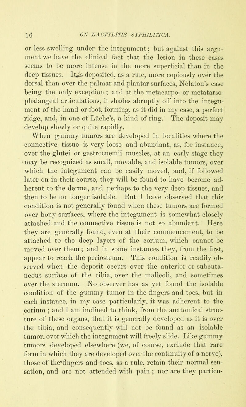 or less swelling under the integument; but against this argu- ment we have the clinical fact that the lesion in these cases seems to be more intense in the more superficial than in the deep tissues. It#is deposited, as a rule, more copiously over the dorsal than over the palmar and plantar surfaces, Helaton’s case being the only exception ; and at the metacarpo- or metatarso- phalangeal articulations, it shades abruptly off into the integu- ment of the hand or foot, forming, as it did in my case, a perfect ridge, and, in one of Liiclie’s, a kind of ring. The deposit may develop slowly or quite rapidly. When gummy tumors are developed in localities where the connective tissue is very loose and abundant, as, lor instance, over the glutei or gastrocnemii muscles, at an early stage they may be recognized as small, movable, and isolable tumors, over which the integument can be easily moved, and, if followed later on in their course, they will be found to have become ad- herent to the derma, and perhaps to the very deep tissues, and then to be no longer isolable. But I have observed that this condition is not generally found when these tumors are formed over bony surfaces, where the integument is somewhat closely attached and the connective tissue is not so abundant. Here they are generally found, even at their commencement, to be attached to the deep layers of the corium, which cannot be moved over them; and in some instances they, from the first, appear to reach the periosteum. This condition is readily ob- served when the deposit occurs over the anterior or subcuta- neous surface of the tibia, over the malleoli, and sometimes over the sternum. Ho observer has as yet found the isolable condition of the gummy tumor in the fingers and toes, but in each instance, in my case particularly, it was adherent to the corium ; and I am inclined to think, from the anatomical struc- ture of these organs, that it is generally developed as it is over the tibia, and consequently will not be found as an isolable tumor, over which the integument will freely slide. Like gummy tumors developed elsewhere (we, of course, exclude that rare form in which they are developed over the continuity of a nerve), those of the*fingers and toes, as a rule, retain their normal sen- sation, and are not attended with pain ; nor are they particu-