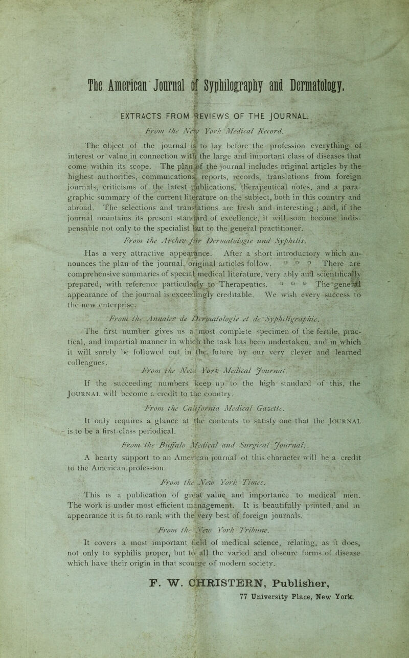 Tie American Jonrnal of Sypbilograpliy anil Dermatology. ■ EXTRACTS FROM REVIEWS OF THE JOURNAL From the NeW York Medical Record. The object of the journal is to lay before the profession everything of interest or value in connection with the large and important class of diseases that come within its scope. The plan of the journal includes original articles by the highest authorities, commutations; reports, records, translations from foreign journals, criticisms of the latest publications, therapeutical notes, and a para- graphic summary of the current literature on the subject, both in this country and abroad. The selections and translations are fresh and interesting ; and, if the journal maintains its present standard of excellence, it will soon become indis- pensable not only to the specialist hut to the general practitioner. From the Archiv fur Dermalologie und Syphilis. Has a very attractive appearance. After a short introductory which an- nounces the plan of the journal, original articles follow. ° f There are comprehensive summaries of special medical literature, very ably and scientificaih prepared, with reference particularly to Therapeutics. ° ° ° The general appearance of the journal is exceedingly creditable. We wish every success to the new enterprise. From the A/males de Dermatologic et de ' Syphiligraphic. The first number gives us a most complete specimen of the fertile, prac- tical, and impartial manner in which the task has been undertaken, and in which it will surely be followed out in the future by our very clever and learned colleagues. From the New. York Medical Journal. If the succeeding numbers keep up to the high standard of this, the Journal will become a credit to the country. From the California Medical Gazette. It only requires a glance at the contents to satisfy one that the Journal  is to be a first-class periodical. From the Buffalo Medical and Surgical Journal. A hearty support to an American journal ot this character will be a credit to the American profession. From the Ne/o York Times. This is a publication of great value and importance to medical men. The work is under most efficient management. It is beautifully printed, and in appearance it is fit to rank with the very best of foreign journals. From the New York Tribune. It covers a most important field of medical science, relating, as it does, not only to syphilis proper, but to all the varied and obscure forms of disease which have their origin in that scourge of modern society. F. W. GHRISTEFN, Publisher,