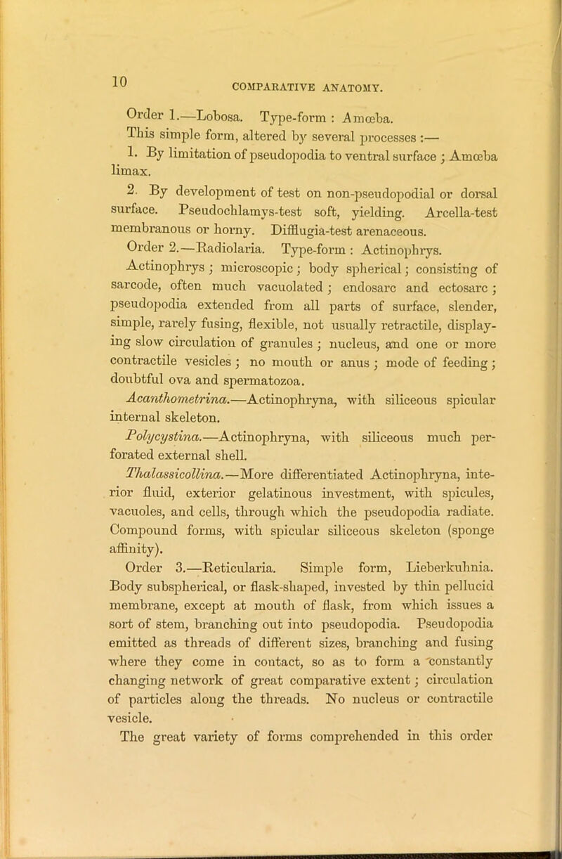 COMPARATIVE ANATOMY. Order 1.—Lobosa. Type-form : Amceba. This simple form, altered by several processes :— 1. By limitation of pseudopodia to ventral surface • Amoeba limax. 2. By development of test on non-pseudopodial or dorsal surface. Pseudochlamys-test soft, yielding. Arcella-test membranous or horny. Difflugia-test arenaceous. Order 2.—Badiolaria. Type-form : Actinophrys. Actinophrys ; microscopic; body spherical; consisting of sarcode, often much vacuolated ; endosarc and ectosarc; pseudopodia extended from all parts of surface, slender, simple, rarely fusing, flexible, not usually retractile, display- ing slow circulation of granules ; nucleus, and one or more contractile vesicles ; no mouth or anus ; mode of feeding; doubtful ova and spermatozoa. Acanthometrina.—Actinophryna, with siliceous spicular internal skeleton. Polycystinci.—Actinophryna, with siliceous much per- forated external shell. Thalassicollina.—More differentiated Actinophryna, inte- rior fluid, exterior gelatinous investment, with spicules, vacuoles, and cells, through which the pseudopodia radiate. Compound forms, with spicular siliceous skeleton (sponge affinity). Order 3.—Reticularia. Simple form, Lieberkuhnia. Body subspherical, or flask-shaped, invested by thin pellucid membrane, except at mouth of flask, from which issues a sort of stem, branching out into pseudopodia. Pseudopodia emitted as threads of different sizes, branching and fusing where they come in contact, so as to form a 'constantly changing network of great comparative extent; circulation of particles along the threads. No nucleus or contractile vesicle. The great variety of forms comprehended in this order