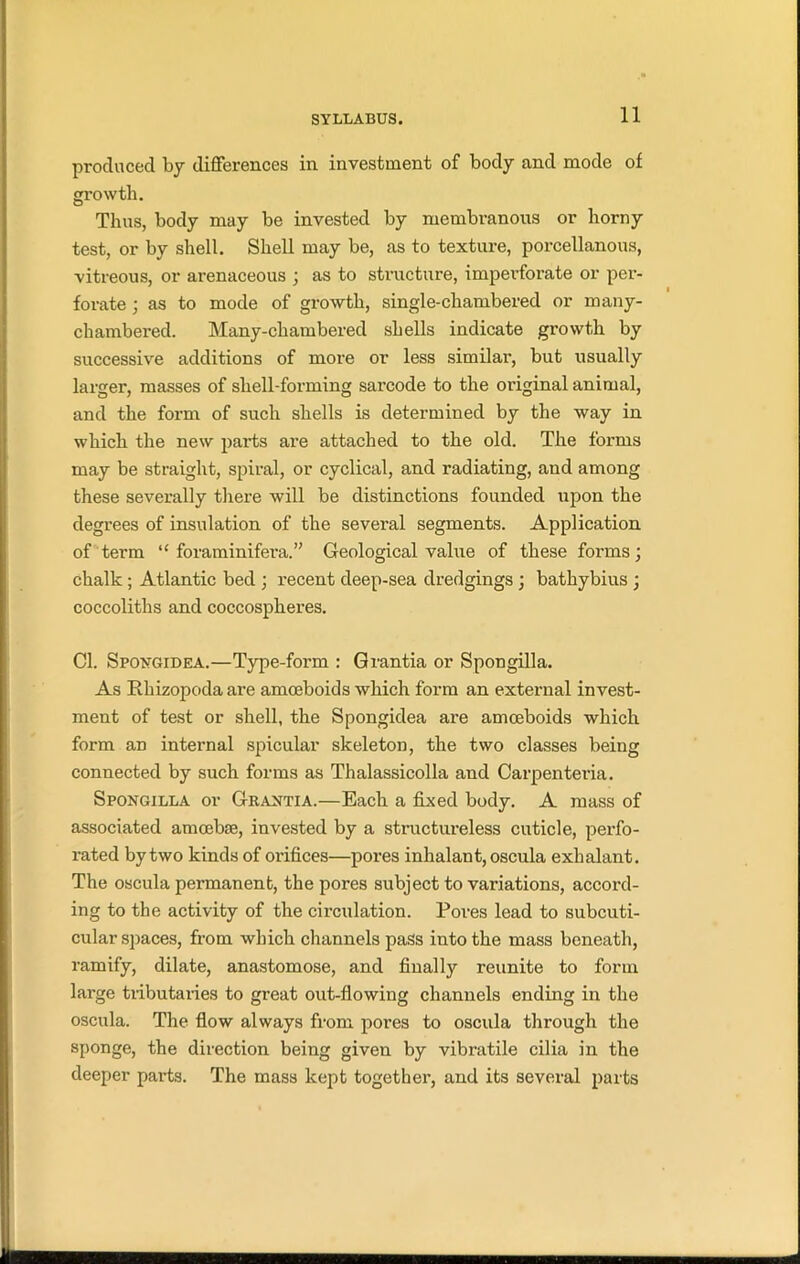 produced by differences in investment of body and mode of growth. Thus, body may be invested by membranous or horny test, or by shell. Shell may be, as to texture, porcellanous, vitreous, or arenaceous ; as to structure, imperforate or per- forate ; as to mode of growth, single-chambered or m any- chambered. Many-chambered shells indicate growth by successive additions of more or less similar, but usually larger, masses of shell-forming sarcode to the original animal, and the form of such shells is determined by the way in which the new pai’ts are attached to the old. The forms may be straight, spiral, or cyclical, and radiating, and among these severally there will be distinctions founded upon the degrees of insulation of the several segments. Application of term “ foraminifera.” Geological value of these forms; chalk ; Atlantic bed ; recent deep-sea dredgings; bathybius ; coccoliths and coccospheres. Cl. Spongidea.—Type-form : Grantia or Spongilla. As Rhizopoda are amoeboids which form an external invest- ment of test or shell, the Spongidea are amoeboids which form an internal spicular skeleton, the two classes being connected by such forms as Thalassicolla and Carpenteria. Spongilla or Grantia.—Each a fixed body. A mass of associated amoebae, invested by a structureless cuticle, perfo- rated by two kinds of orifices—pores inhalant, oscula exhalant. The oscula permanent, the pores subject to variations, accord- ing to the activity of the circulation. Pores lead to subcuti- cular spaces, from which channels pass into the mass beneath, ramify, dilate, anastomose, and finally reunite to form large tributaries to great out-flowing channels ending in the oscula. The flow always from pores to oscula through the sponge, the direction being given by vibratile cilia in the deeper pai-ts. The mass kept together, and its several parts