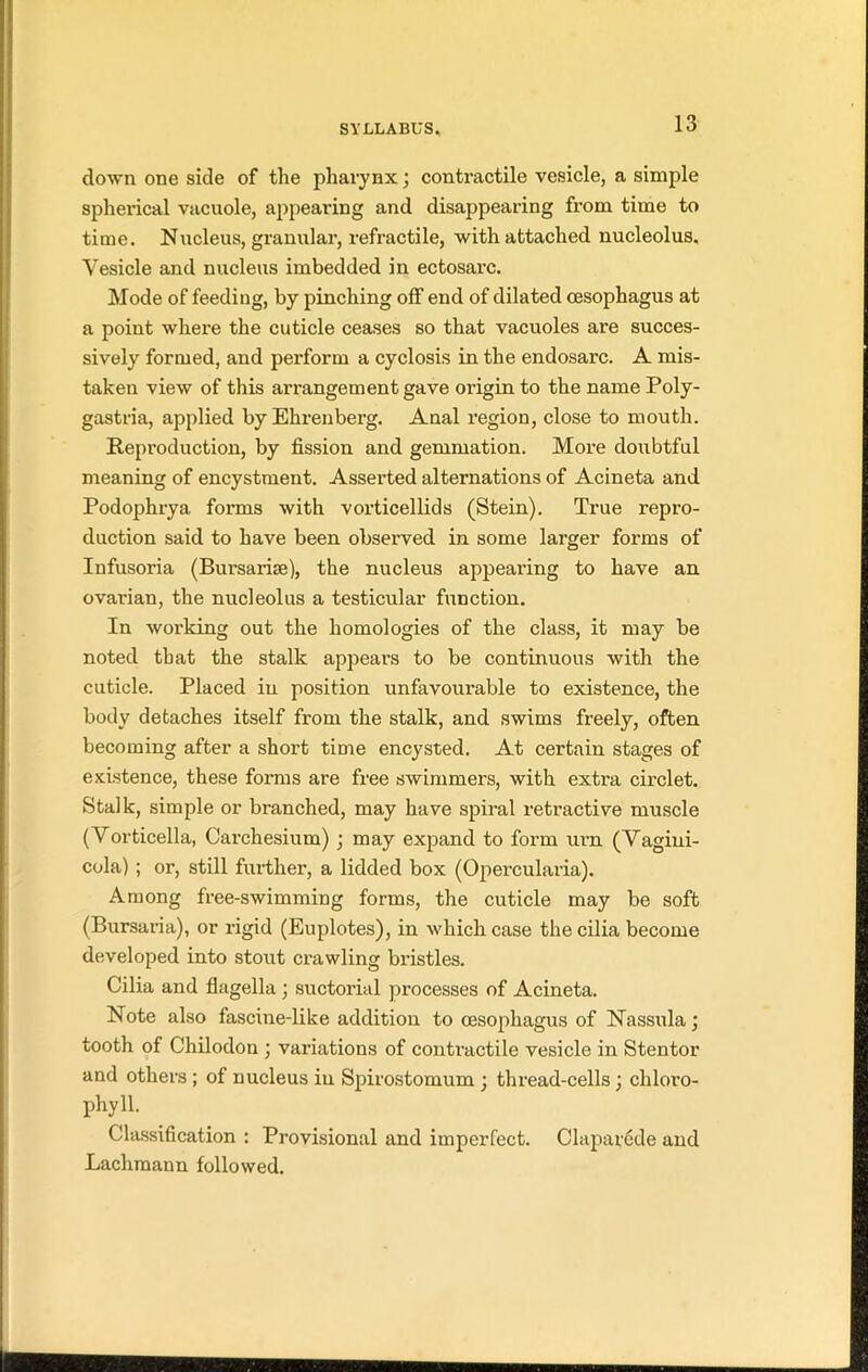 down one side of tlie pharynx; contractile vesicle, a simple spherical vacuole, appearing and disappearing from time to time. Nucleus, granular, refractile, with attached nucleolus. Vesicle and nucleus imbedded in ectosarc. Mode of feeding, by pinching off end of dilated oesophagus at a point where the cuticle ceases so that vacuoles are succes- sively formed, and perform a cyclosis in the endosarc. A mis- taken view of this arrangement gave origin to the name Poly- gastria, applied by Ehrenberg. Anal region, close to mouth. Reproduction, by fission and gemmation. More doubtful meaning of encystment. Asserted alternations of Acineta and Podophrya forms with vorticellids (Stein). True repro- duction said to have been observed in some larger forms of Infusoria (Bursarise), the nucleus appearing to have an ovarian, the nucleolus a testicular function. In working out the homologies of the class, it may be noted that the stalk appears to be continuous with the cuticle. Placed in position unfavourable to existence, the body detaches itself from the stalk, and swims freely, often becoming after a short time encysted. At certain stages of existence, these forms are free swimmers, with extra circlet. Stalk, simple or branched, may have spiral retractive muscle (Vorticella, Carchesium) ; may expand to form urn (Vagini- cola) ; or, still further, a lidded box (Opercularia). Among free-swimming forms, the cuticle may be soft (Bursaria), or rigid (Euplotes), in which case the cilia become developed into stout crawling bristles. Cilia and flagella ; suctorial processes of Acineta. Note also fascine-like addition to oesophagus of Nassula; tooth of Chilodon ; variations of contractile vesicle in Stentor and others ; of nucleus in Spirostomum ; thread-cells ■ chloro- phyll. Classification : Provisional and imperfect. Claparede and Lachmann followed.