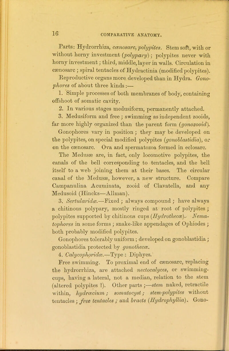 1G Parts: Hydrorrhiza, ccenosarc, polypites. Stem soft, with or without horny investment (polypary)) polypites never with horny investment; third, middle, layer in walls. Circulation in csenosarc ; spiral tentacles of Hydractinia (modified polypites). Reproductive organs more developed than in Hydra. Gono- pliores of about three kinds :— 1. Simple processes of both membranes of body, containing offshoot of somatic cavity. 2. In various stages medusiform, permanently attached. 3. Medusiform and free ; swimming as independent zooids, far more highly organized than the parent form (gonozooid). Gonophox-es vary in position; they may be developed on the polypites, on special modified polypites (gonoblastidia), or on the casnosai'c. Ova and spermatozoa formed in eclosarc. The Medusae are, in fact, only locomotive polypites, the canals of the bell corresponding to tentacles, and the bell itself to a web joining them at their bases. The circular canal of the Medusae, however, a new structure. Compare Campanulina Acuminata, zooid of Clavatella, and any Medusoid (Hincks—Allman). 3. Sertularidce.—Fixed ; always compound ; have always a chitinous polypary, mostly ringed at root of polypites ; polypites supported by chitinous cups (Hydrothecce).- Nema- tophor.es in some forms ; snake-like appendages of Ophiodes ; both probably modified polypites. Gonophores tolerably uniform ; developed on gonoblastidia; gonoblastidia protected by gonothecce. 4. Calycophoridce.—Type: Dipkyes. Free swimming. To proximal end of crenosarc, replacing the hydrorrhiza, are attached nectoccilyces, or swimming- cups, having a lateral, not a median, l’elation to the stem (altered polypites 1). Other parts ;—stem naked, retractile within, hydrcecium; somatocyst; stem-polypites without tentacles; free tentacles ; and bracts (HydrophyUia). Gono-