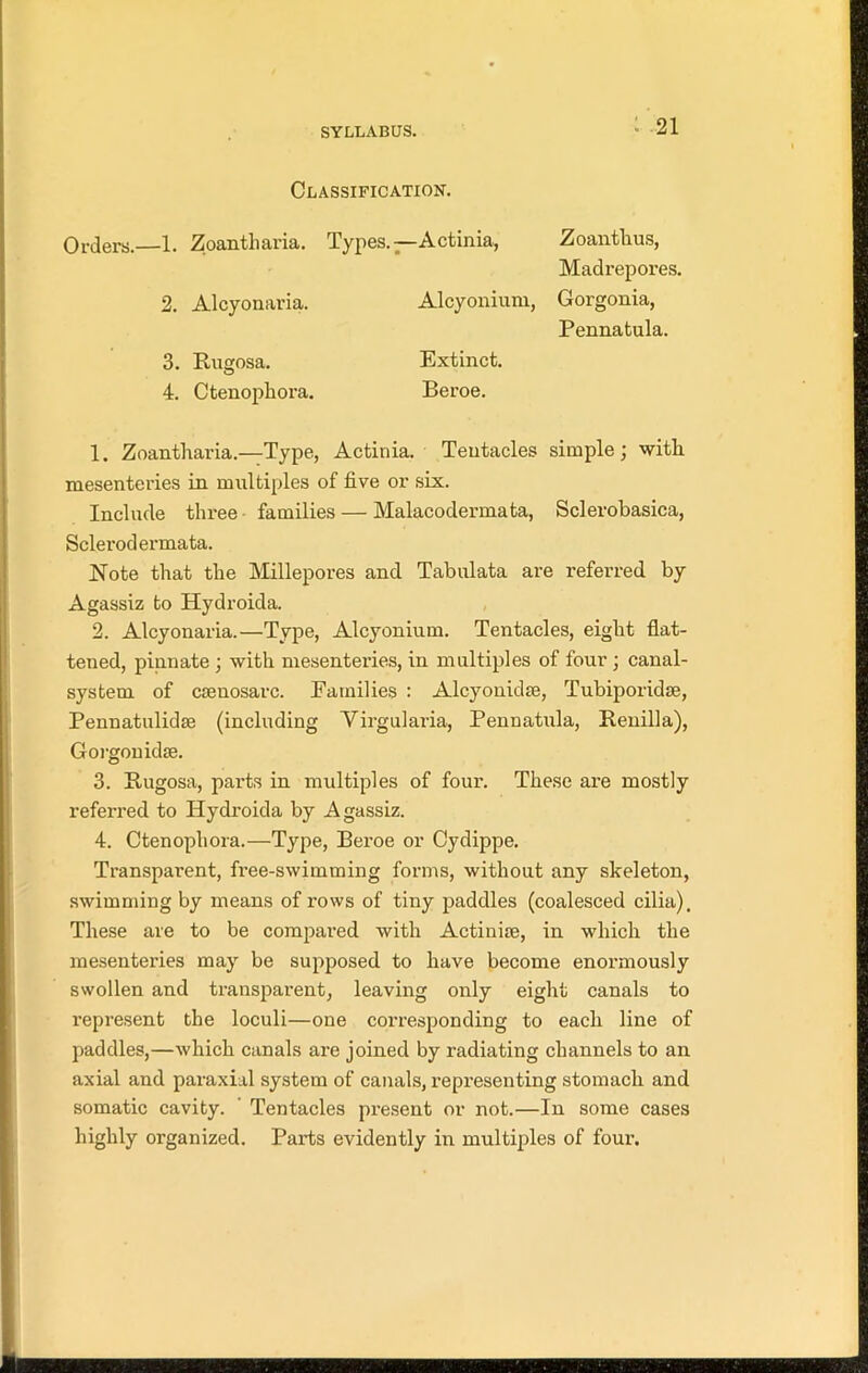 Classification. Orders.—1. Zoantliaria. Types.—Actinia, Zoantlius, Madrepores. 2. Alcyonaria. Alcyonium, Gorgonia, Pennatula. 3. Rugosa. Extinct. 4. Ctenophora. Beroe. 1. Zoantliaria.—Type, Actinia. Tentacles simple; with mesenteries in multiples of five or six. Include three families — Malacodermata, Sclerobasica, Sclerodermata. Note that the Millepores and Tabulata are referred by Agassiz to Hydroida. 2. Alcyonaria.—Type, Alcyonium. Tentacles, eight flat- tened, pinnate ; with mesenteries, in multiples of four ; canal- system of csenosarc. Families : Alcyonidse, Tubiporidse, Pennatulidm (including Yirgularia, Pennatula, Renilla), Gorgonidse. 3. Rugosa, parts in multiples of four. These are mostly referred to Hydroida by Agassiz. 4. Ctenophora.—Type, Bei-oe or Cydippe. Transparent, free-swimming forms, without any skeleton, swimming by means of rows of tiny paddles (coalesced cilia). These are to be compared with Actinhe, in which the mesenteries may be supposed to have become enormously swollen and transparent, leaving only eight canals to represent the loculi—one corresponding to each line of paddles,—which canals are joined by radiating channels to an axial and paraxial system of canals, representing stomach and somatic cavity. Tentacles present or not.—In some cases highly organized. Parts evidently in multiples of four.