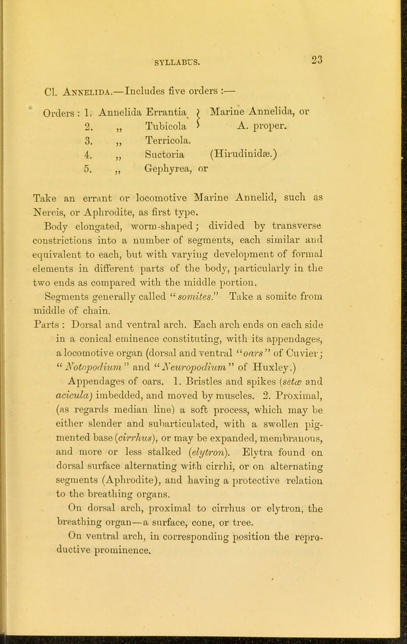 Cl. Annelida.—Includes five orders :— Orders: 1. Annelida Errantia > Marine Annelida, or 2. Tubicola > A. proper. 3. „ Terricola. 4. „ Suctoria (Hirudinidre.) 5. „ Gephyrea, or Take an errant or locomotive Marine Annelid, sucli as Nereis, or Aphrodite, as first type. Body elongated, worm-shaped; divided by transverse constrictions into a number of segments, each similar and equivalent to each, but with varying development of formal elements in different parts of the body, particularly in the two ends as compared with the middle portion. Segments generally called “ somites.” Take a somite from middle of chain. Parts : Dorsal and ventral arch. Each arch ends on each side in a conical eminence constituting, with its appendages, a locomotive organ (dorsal and ventral “onrs” of Cuvier; “Notnpodium” and “ A'europodium ” of Huxley.) Appendages of oars. 1. Bristles and spikes (setce and acicula) imbedded, and moved by muscles. 2. Proximal, (as regards median line) a soft process, which may be either slender and subarticulated, with a swollen pig- mented base (cirrhus), or may be expanded, membranous, and more or less stalked (elytron). Elytra found on dorsal surface alternating with cirrlii, or on alternating segments (Aphrodite), and having a protective relation to the breathing organs. On dorsal arch, proximal to cirrhus or elytron, the bi-eathing organ—a surface, cone, or tree. On ventral arch, in corresponding position the repro- ductive prominence.