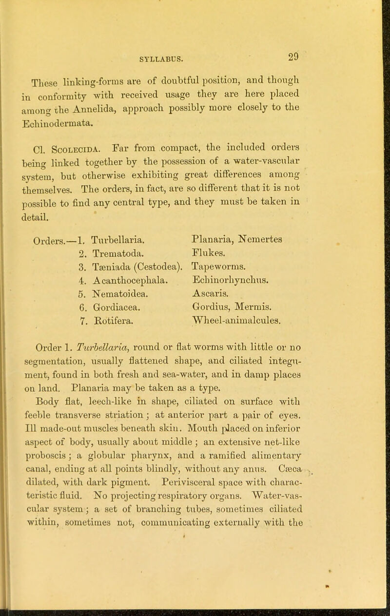 These linking-forms are of doubtful position, and though in conformity with received usage they are here placed among the Annelida, approach possibly more closely to the Echinodermata. Cl. Scolecida. Far from compact, the included oi’ders being linked together by the possession of a water-vascular system, but otherwise exhibiting great differences among themselves. The orders, in fact, are so different that it is not possible to find any central type, and they must be taken in detail. Orders.—1. Turbellaria. 2. Trematoda. 3. Tseniada (Cestodea). 4. A cantliocephala. 5. Nematoidea. 6. Gordiacea. 7. Rotifera. Planaria, Nemertes Flukes. Tapeworms. Echinorhynchus. Ascaris. Gordius, Mermis. Wheel-animalcules. Order 1. Turbellaria, round or flat worms with little or no segmentation, usually flattened shape, and ciliated integu- ment, found in both fresh and sea-water, and in damp places on land. Planaria may be taken as a type. Body flat, leech-like in shape, ciliated on surface with feeble transverse striation ; at anterior part a pair of eyes. Ill made-out muscles beneath skin. Mouth placed on inferior aspect of body, usually about middle ; an extensive net-like proboscis; a globular pharynx, and a ramified alimentary canal, ending at all points blindly, without any anus. Cieca dilated, with dark pigment. Perivisceral space with charac- teristic fluid. No projecting respiratory organs. Water-vas- cular system; a set of branching tubes, sometimes ciliated within, sometimes not, communicating externally with the