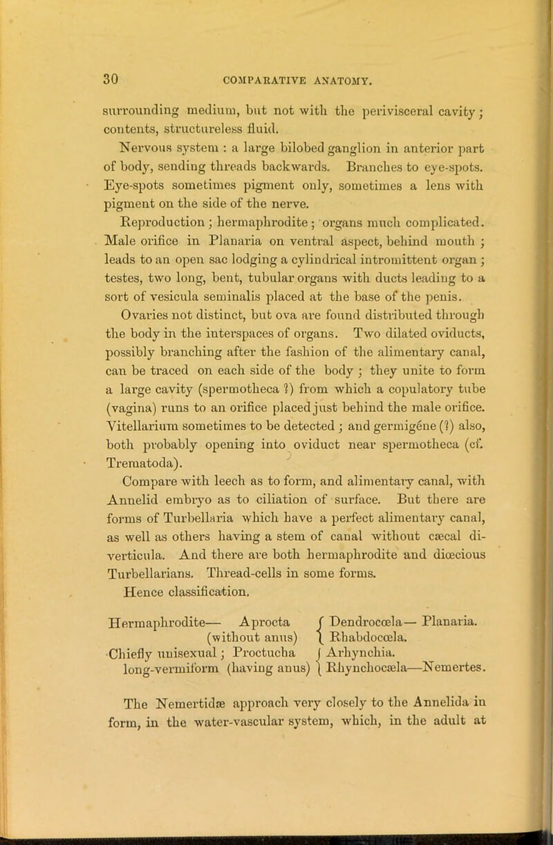 surrounding medium, but not with the perivisceral cavity; contents, structureless fluid. Nervous system : a large bilobed ganglion in anterior part of body, sending threads backwards. Branches to eye-spots. Eye-spots sometimes pigment only, sometimes a lens with pigment on the side of the nerve. Reproduction; hermaphrodite; organs much complicated. Male orifice in Planaria on ventral aspect, behind mouth ; leads to an open sac lodging a cylindrical intromittent organ ; testes, two long, bent, tubular organs with ducts leading to a sort of vesicula seminalis placed at the base of the penis. Ovaries not distinct, but ova are found distributed through the body in the interspaces of organs. Two dilated oviducts, possibly branching after the fashion of the alimentary canal, can be traced on each side of the body ; they unite to form a large cavity (spermotheca 1) from which a copulatory tube (vagina) runs to an orifice placed just behind the male orifice. Vitellarium sometimes to be detected ; and germigene (1) also, both probably opening into oviduct near spermotheca (cf. Trematoda). Compare with leech as to form, and alimentary canal, with Annelid embryo as to ciliation of surface. But there are forms of Turbellaria which have a perfect alimentary canal, as well as others having a stem of canal without crecal di- verticula. And there are both hermaphrodite and dioecious Turbellarians. Thread-cells in some forms. Hence classification. Hermaphrodite— Aprocta f Dendroccela— Planaria. (without anus) \ Rhabdoccela. Chiefly unisexual; Proctucha I Arhynchia. long-vermiform (having anus) ( Rliyncliocaela—Nemertes. The Nemertidse approach very closely to the Annelida in form, in the water-vascular system, which, in the adult at