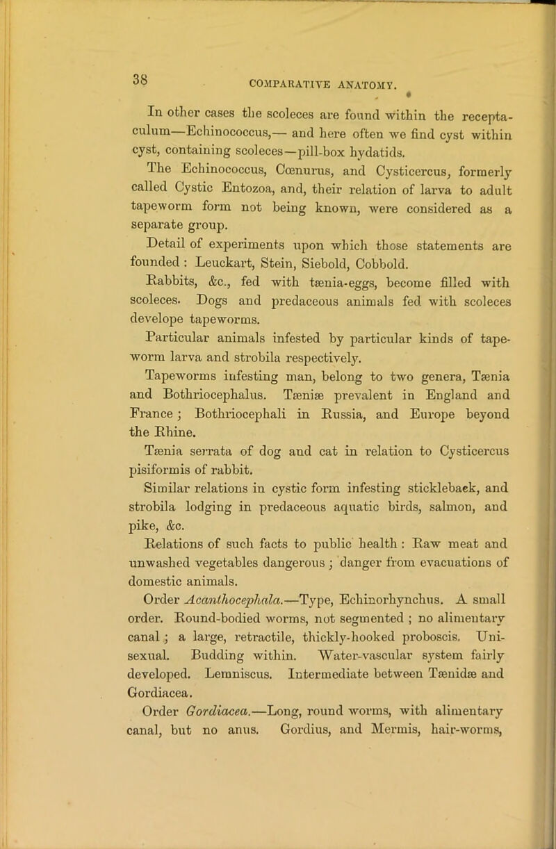 ♦ In other cases the scoleces are found within the recepta- culum—Echinococcus,— and here often we find cyst within cyst, containing scoleces—pill-box hydatids. Ihe Echinococcus, Ccenurus, and Cysticercus, formerly called Cystic Entozoa, and, their relation of larva to adult tapeworm, form not being known, were considered as a separate group. Detail of experiments upon which those statements are founded : Leuckart, Stein, Siebold, Cobbold. Rabbits, &c., fed with taenia-eggs, become filled with scoleces. Dogs and predaceous animals fed with scoleces develope tapeworms. Particular animals infested by particular kinds of tape- worm larva and strobila respectively. Tapeworms infesting man, belong to two genera, Taenia and Bothriocephalus. Taeniae prevalent in England and France; Bothriocephali in Russia, and Europe beyond the Rhine. Taenia serrata of dog and cat in relation to Cysticercus pisiformis of rabbit. Similar relations in cystic form infesting stickleback, and strobila lodging in predaceous aquatic birds, salmon, and pike, &c. Relations of such facts to public health: Raw meat and unwashed vegetables dangerous ; danger from evacuations of domestic animals. Order Acanthocephala.—Type, Echinorhynchus. A small order. Round-bodied worms, not segmented ; no alimentary canal ; a large, retractile, thickly-hooked proboscis. Uni- sexual. Budding within. Water-vascular system fairly developed. Lemniscus. Intermediate between Taenidae and Gordiacea. Order Gordiacea.—Long, round worms, with alimentary canal, but no anus. Gordius, and Mermis, hair-worms,