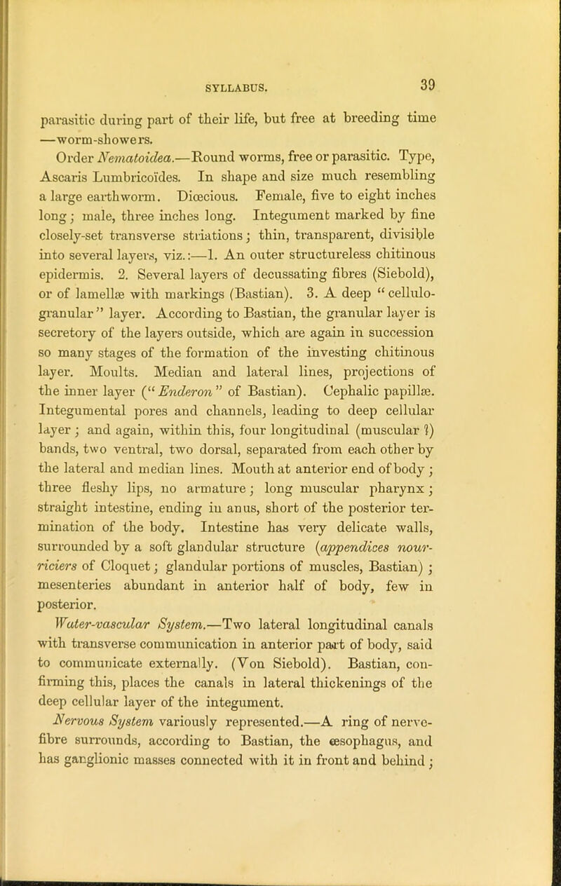 parasitic during part of their life, but free at breeding time —worm-sliowers. Order Nematoiclea.—Bound worms, free or parasitic. Type, Ascaris Lumbricoides. In shape and size much resembling a large earthworm. Dioecious. Female, five to eight inches long • male, three inches long. Integument marked by fine closely-set transverse striations • thin, transparent, divisible into several layers, viz.:—1. An outer structureless cliitinous epidermis. 2. Several layers of decussating fibres (Siebold), or of lamellae with markings (Bastian). 3. A deep “ cellulo- granular” layer. According to Bastian, the granular layer is secretory of the layers outside, which are again in succession so many stages of the formation of the investing cliitinous layer. Moults. Median and lateral lines, projections of the inner layer (“ Enderon ” of Bastian). Cephalic papillae. Integumental pores and channels, leading to deep cellular layer ; and again, within this, four longitudinal (muscular 1) bands, two ventral, two dorsal, separated from each other by the lateral and median lines. Mouth at anterior end of body; three fleshy lips, no armature; long muscular pharynx; straight intestine, ending in anus, short of the posterior ter- mination of the body. Intestine has very delicate walls, surrounded by a soft glandular structure (appendices nour- riciers of Cloquet; glandular portions of muscles, Bastian) ; mesenteries abundant in anterior half of body, few in posterior. Water-vascular System.—Two lateral longitudinal canals with transverse communication in anterior paat of body, said to communicate externally. (Von Siebold). Bastian, con- finning this, places the canals in lateral thickenings of the deep cellular layer of the integument. -Nervous System variously represented.—A ring of nerve- fibre surrounds, according to Bastian, the tesophagus, and has ganglionic masses connected with it in front and behind ; i.