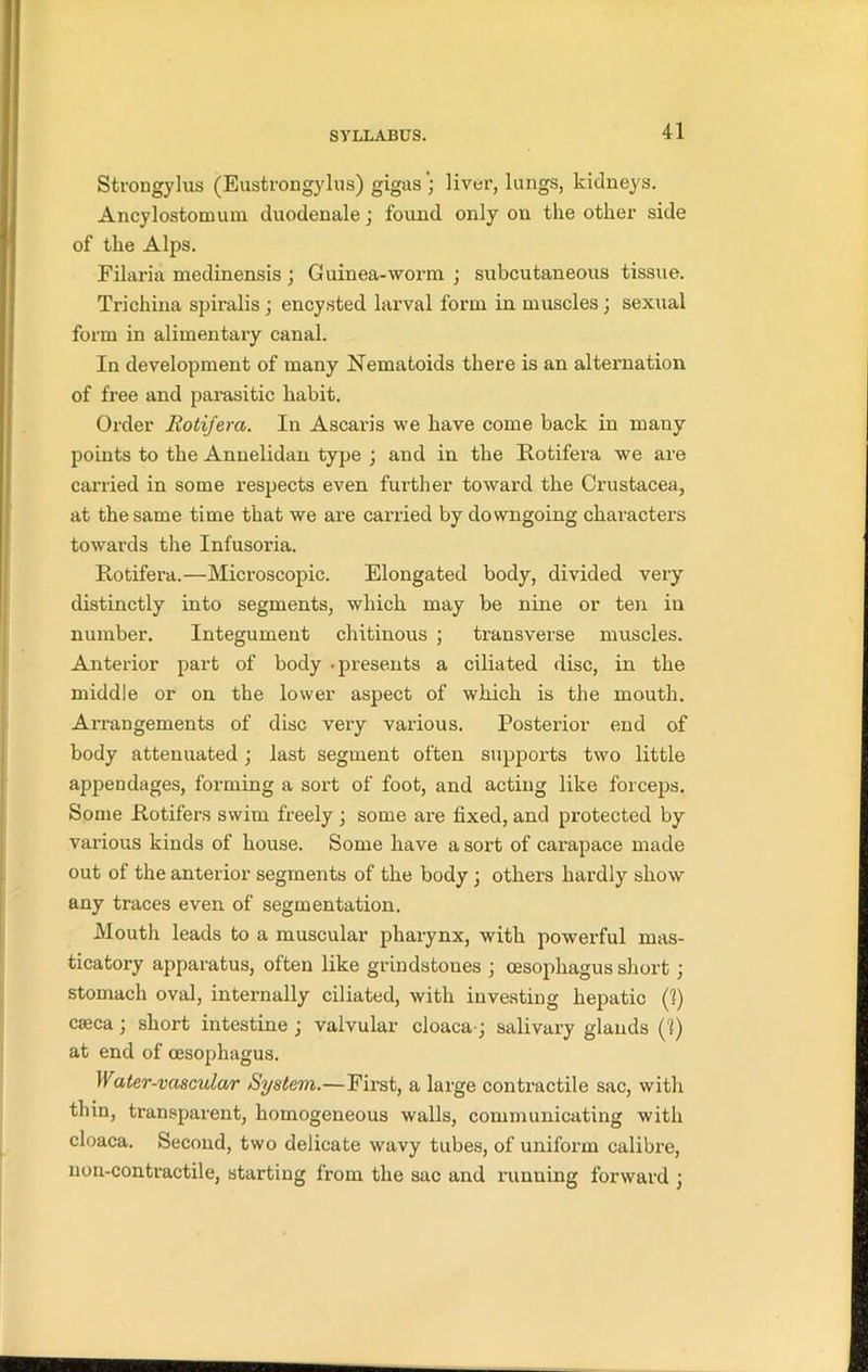 Strongylus (Eustrongylus) gigas) liver, lungs, kidneys. Ancylostomum duodenale ; found only ou the other side of the Alps. Filaria medinensis ; Guinea-worm ; subcutaneous tissue. Trichina spiralis; encysted larval form in muscles; sexual form in alimentary canal. In development of many Nematoids there is an alternation of free and parasitic habit. Order Rotifera. In Ascaris we have come back in many points to the Annelidan type ; and in the Rotifera we are carried in some respects even further toward the Crustacea, at the same time that we are carried by downgoing characters towards the Infusoria. Rotifera.—Microscopic. Elongated body, divided very distinctly into segments, which may be nine or ten in number. Integument chitinous ; transverse muscles. Anterior part of body -presents a ciliated disc, in the middle or on the lower aspect of which is the mouth. Arrangements of disc very various. Posterior end of body attenuated; last segment often supports two little appendages, forming a sort of foot, and acting like forceps. Some Rotifers swim freely ; some are fixed, and protected by various kinds of house. Some have a sort of carapace made out of the anterior segments of the body; others hardly show any traces even of segmentation. Mouth leads to a muscular pharynx, with powerful mas- ticatory apparatus, often like grindstoues ; oesophagus short ; stomach oval, internally ciliated, with investing hepatic (1) caeca; short intestine j valvular cloaca; salivary glands (?) at end of oesophagus. Water-vascular System.—First, a large contractile sac, with thin, transparent, homogeneous walls, communicating with cloaca. Second, two delicate wavy tubes, of uniform calibre, non-contractile, starting from the sac and running forward j