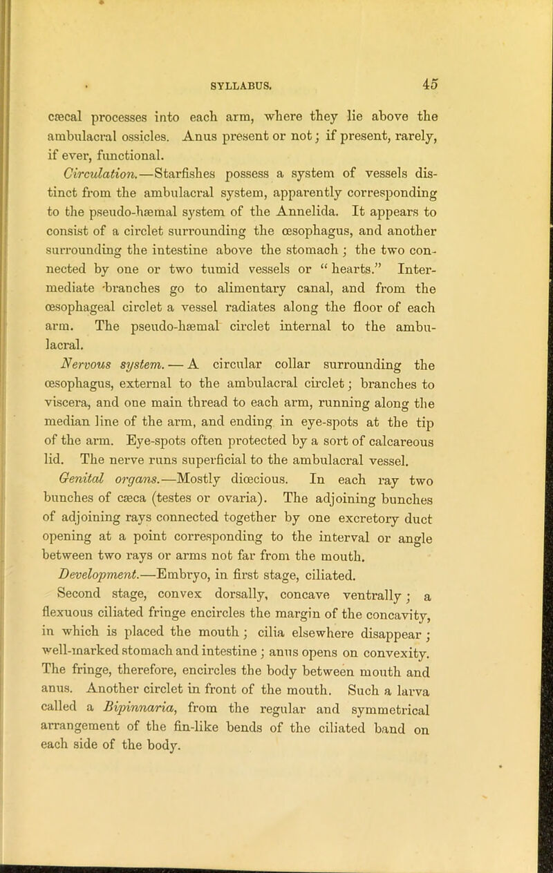cfecal processes into each arm, where they lie above the ambulacra! ossicles. Anus present or not; if present, rarely, if evei*, functional. Circulation.—Starfishes possess a system of vessels dis- tinct from the ambulacral system, apparently corresponding to the pseudo-haemal system of the Annelida. It appears to consist of a circlet surrounding the oesophagus, and another surrounding the intestine above the stomach ; the two con- nected by one or two tumid vessels or “ hearts.” Inter- mediate 'branches go to alimentary canal, and from the oesophageal circlet a vessel radiates along the floor of each arm. The pseudo-haemal circlet internal to the ambu- lacral. Nervous system. — A circular collar surrounding the oesophagus, external to the ambulacral circlet; branches to viscera, and one main thread to each arm, running along the median line of the arm, and ending in eye-spots at the tip of the arm. Eye-spots often protected by a sort of calcareous lid. The nerve runs superficial to the ambulacral vessel. Genital organs. —Mostly dioecious. In each ray two bunches of caeca (testes or ovaria). The adjoining bunches of adjoining rays connected together by one excretory duct opening at a point corresponding to the interval or angle between two rays or arms not far from the mouth. Development.—Embryo, in first stage, ciliated. Second stage, convex dorsally, concave ventrally; a flexuous ciliated fringe encircles the margin of the concavity, in which is placed the mouth ; cilia elsewhere disappear ; well-marked stomach and intestine ; anus opens on convexity. The fringe, therefore, encircles the body between mouth and anus. Another circlet in front of the mouth. Such a larva called a Bipinnaria, from the regular and symmetrical arrangement of the fin-like bends of the ciliated band on each side of the body.