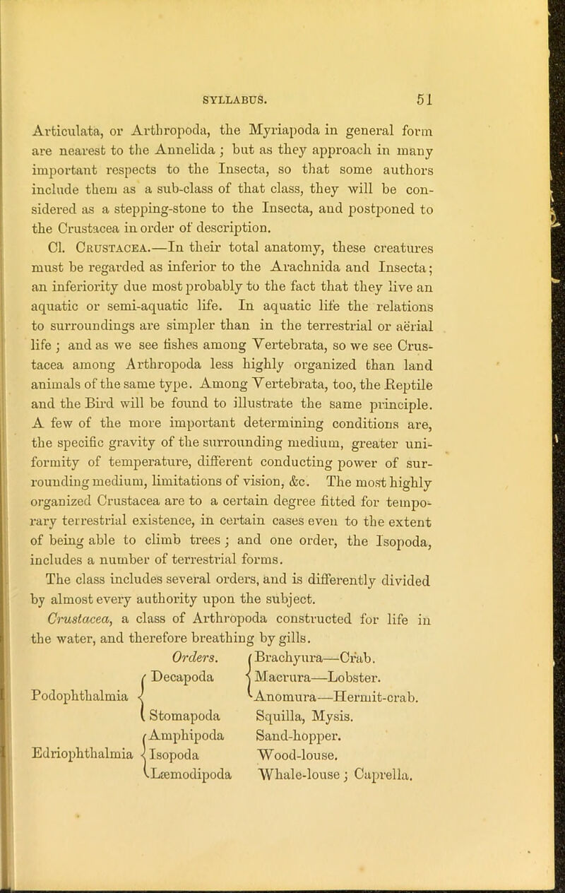 Articulata, or Arthropoda, the Myriapoda in general form are nearest to the Annelida ; but as they approach in many important respects to the Insecta, so that some authors sidered as a stepping-stone to the Insecta, aud postponed to the Crustacea in order of description. Cl. Crustacea.—In their total anatomy, these creatures must be regarded as inferior to the Arachnida and Insecta; to surroundings are simpler than in the terrestrial or aerial life ; and as we see lishes among Vertebrata, so we see Crus- tacea among Arthropoda less highly organized than land animals of the same type. Among Y ertebrata, too, the .Reptile and the Bird will be found to illustrate the same principle. A few of the more important determining conditions are, the specific gravity of the surrounding medium, greater uni- formity of temperature, different conducting power of sur- rounding medium, limitations of vision, &c. The most highly organized Crustacea are to a certain degree fitted for tempo- rary terrestrial existence, in cex-tain cases even to the extent of being able to climb trees ; and one order, the Isopoda, includes a number of terrestrial forms. The class includes several orders, and is differently divided by almost every authority upon the subject. Crustacea, a class of Arthropoda constructed for life in the water, and therefore breathing by gills. include them as a sub-class of that class, they will be con- an inferiority due most probably to the fact that they live an aquatic or semi-aquatic life. In aquatic life the relations Stomapoda Squilla, Mysis. ioda Sand-hopper. Wood-louse. ipoda Whale-louse; Caprella.