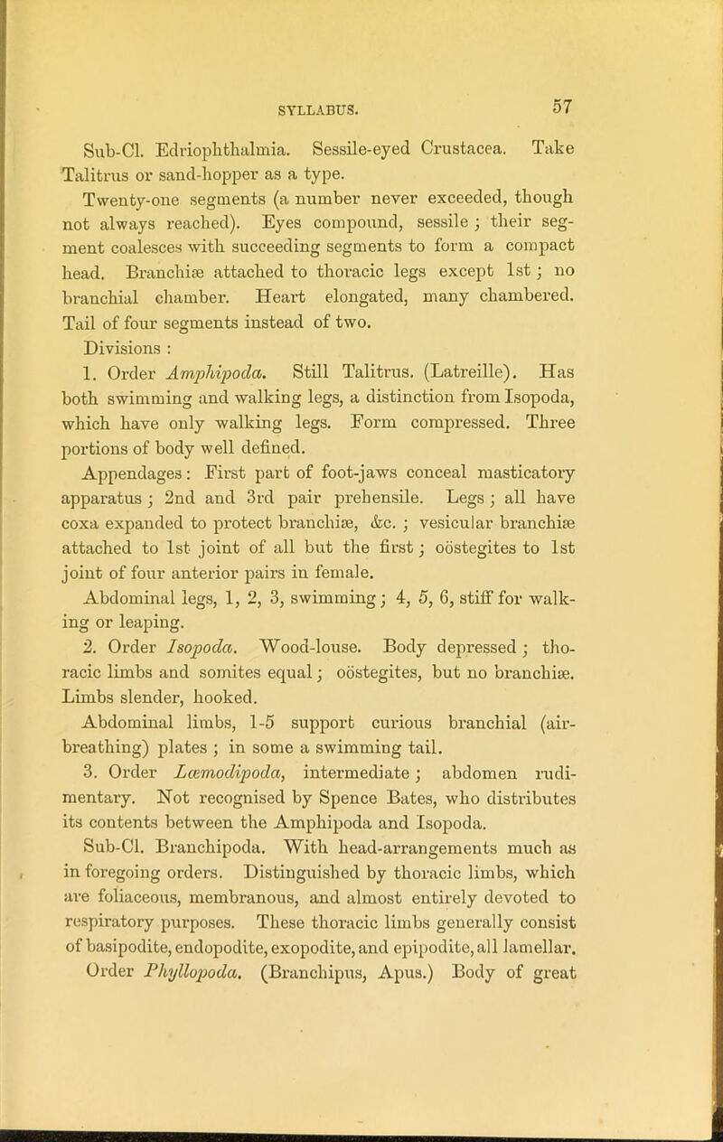 Sub-Cl. Edriophthalmia. Sessile-eyed Crustacea. Take Talifcrus or sand-hopper as a type. Twenty-one segments (a number never exceeded, though not always reached). Eyes compound, sessile ; their seg- ment coalesces with succeeding segments to form a compact head. Branchiae attached to thoracic legs except 1st; no branchial chamber. Heart elongated, many chambered. Tail of four segments instead of two. Divisions : 1. Order Amphipoda. Still Talitrus. (Latreille). Has both swimming and walking legs, a distinction from Isopoda, which have only walking legs. Form compressed. Three portions of body well defined. Appendages: First part of foot-jaws conceal masticatory apparatus ; 2nd and 3rd pair prehensile. Legs ; all have coxa expanded to protect branchiae, &c. ; vesicular branchiae attached to 1st joint of all but the first; oostegites to 1st joint of four anterior pairs in female. Abdominal legs, 1, 2, 3, swimming; 4, 5, 6, stiff for walk- ing or leaping. 2. Order Isopoda. Wood-louse. Body depressed ; tho- racic limbs and somites equal; oostegites, but no branchiae. Limbs slender, hooked. Abdominal limbs, 1-5 support curious branchial (air- breathing) plates ; in some a swimming tail. 3. Order Lcemodipoda, intermediate; abdomen rudi- mentary. Not recognised by Spence Bates, who distributes its contents between the Amphipoda and Isopoda. Sub-Cl. Branchipoda. With head-arrangements much as in foregoing orders. Distinguished by thoracic limbs, which are foliaceous, membranous, and almost entirely devoted to respiratory purposes. These thoracic limbs generally consist of basipodite, endopodite, exopodite, and epipodite,all lamellar. Order Phyllopoda. (Branchipus, Apus.) Body of great