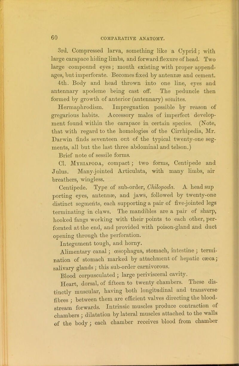 3rd. Compressed larva, something like a Cyprid; with large carapace hiding limbs, and forward flexure of head. Two large compound eyes; mouth existing with proper append- ages, but imperforate. Becomes fixed by antennae and cement. 4tli. Body and head thrown into one line, eyes and antennary apodeme being cast off. The peduncle then formed by growth of anterior (antennary) somites. Hermaplirodism. Impregnation possible by reason of gregarious habits. Accessory males of imperfect develop- ment found within the carapace in certain species. (Note, that with regard to the homologies of the Cirrhipedia, Mr. Darwin finds seventeen out of the typical twenty-one seg- ments, all but the last three abdominal and telson.) Brief note of sessile forms. Cl. Myriapoda, compact; two forms, Centipede and Julus. Many-jointed Articulata, with many limbs, air breathers, wingless. Centipede, Type of sub-order, Chilopoda. A head sup porting eyes, antenuse, and jaws, followed by twenty-one distinct segments, each supporting a pair of five-jointed legs terminating in claws. The mandibles are a pair of sharp, hooked fangs working with their points to each other, per- forated at the end, and provided with poison-gland and duct opening through the perforation. Integument tough, and horny. Alimentary canal; oesophagus, stomach, intestine ; termi- nation of stomach marked by attachment of hepatic caeca; salivary glands ; this sub-order carnivorous. Blood corpusculated; large perivisceral cavity. Heart, dorsal, of fifteen to twenty chambers. These dis- tinctly muscular, having both longitudinal and transverse fibres ; between them are efficient valves directing the blood- stream forwards. Intrinsic muscles produce contraction of chambers ; dilatation by lateral muscles attached to the walls of the body j each chamber receives blood from chamber