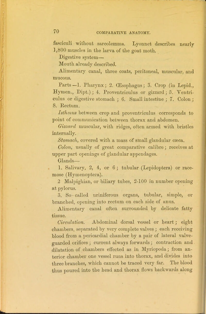 fasciculi without sarcolemma. Lyonnet describes nearly 1,800 muscles in the larva of the goat moth. Digestive system— Mouth already described. Alimentary canal, three coats, peritoneal, muscular, and mucous. Parts—1. Pharynx; 2. (Esophagus; 3. Crop (in Lepid., Hymen., Dipt.); 4. Proventriculus or gizzard; 5. Ventri- culus or digestive stomach ; 6. Small intestine ; 7. Colon ; 8. Rectum. Isthmus between crop and proventriculus corresponds to point of communication between thorax and abdomen. Gizzard muscular, with ridges, often armed with bristles internally. Stomach, covered with a mass of small glandular cseca. Colon, usually of great comparative calibre; receives at upper part openings of glandular appendages. Glands— 1. Salivary, 2, 4, or 6; tubular (Lepidoptera) or race- mose (Hymenoptera). 2 Malpighian, or biliary tubes, 2-100 in number opening at pylorus. 3. So - called uriniferous organs, tubular, simple, or branched, opening into rectum on each side of anus. Alimentary canal often surrounded by delicate fatty tissue. Circulation. Abdominal dorsal vessel or heart; eight chambers, separated by very complete valves ; each receiving blood from a pericardial chamber by a pair of lateral valve- guarded orifices ; current always forwards; contraction and dilatation of chambers effected as in Myriopoda; from an- terior chamber one vessel runs into thorax, and divides into three branches, which cannot be traced very far. The blood thus poured into the head and thorax flows backwards along