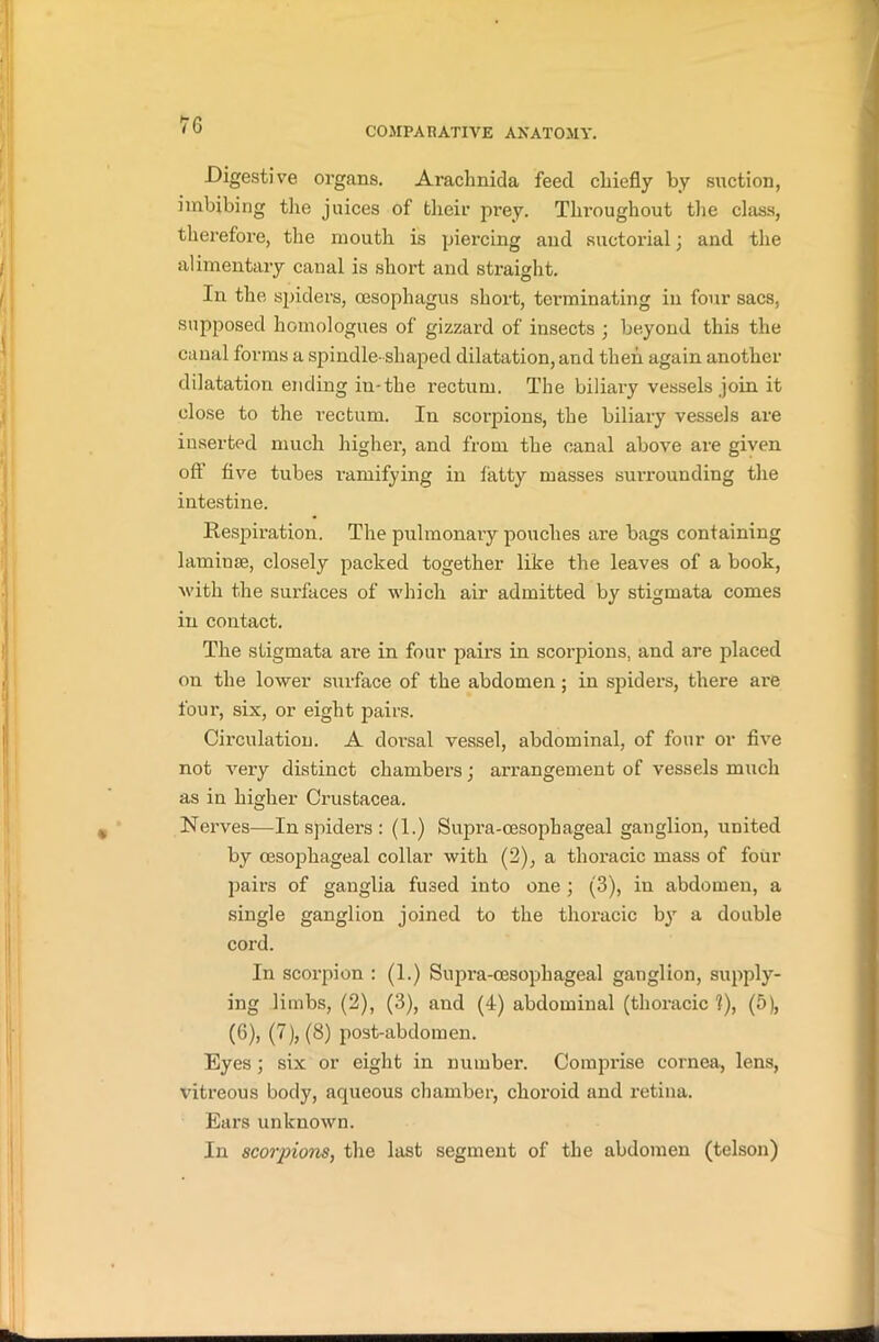 COMPARATIVE ANATOMY. Digestive organs. Araclmida feed chiefly by suction, imbibing the juices of their prey. Throughout the class, therefore, the mouth is piercing and suctorial; and the alimentary canal is short and straight. In the spiders, oesophagus short, terminating in four sacs, supposed homologues of gizzard of insects ; beyond this the canal forms a spindle- shaped dilatation, and then again another dilatation ending in-the rectum. The biliary vessels join it close to the rectum. In scorpions, the biliary vessels are inserted much higher, and from the canal above are given off five tubes ramifying in tatty masses surrounding the intestine. Respiration. The pulmonary pouches are bags containing laminae, closely packed together like the leaves of a book, with the surfaces of which air admitted by stigmata comes in contact. The stigmata are in four pairs in scorpions, and are placed on the lower surface of the abdomen; in spiders, there are four, six, or eight pairs. Circulation. A doi’sal vessel, abdominal, of four or five not very distinct chambers; arrangement of vessels much as in higher Crustacea. Nerves—In spiders : (1.) Supra-cesophageal ganglion, united by oesophageal collar with (2), a thoracic mass of four pairs of ganglia fused into one ; (3), in abdomen, a single ganglion joined to the thoracic by a double cord. In scorpion : (1.) Supi’a-oesophageal ganglion, supply- ing limbs, (2), (3), and (4) abdominal (thoracic 1), (5), (6), (7), (8) post-abdomen. Eyes; six or eight in number. Compi'ise cornea, lens, vitreous body, aqueous chamber, choroid and retina. Ears unknown. In scorpions, the last segment of the abdomen (telson)