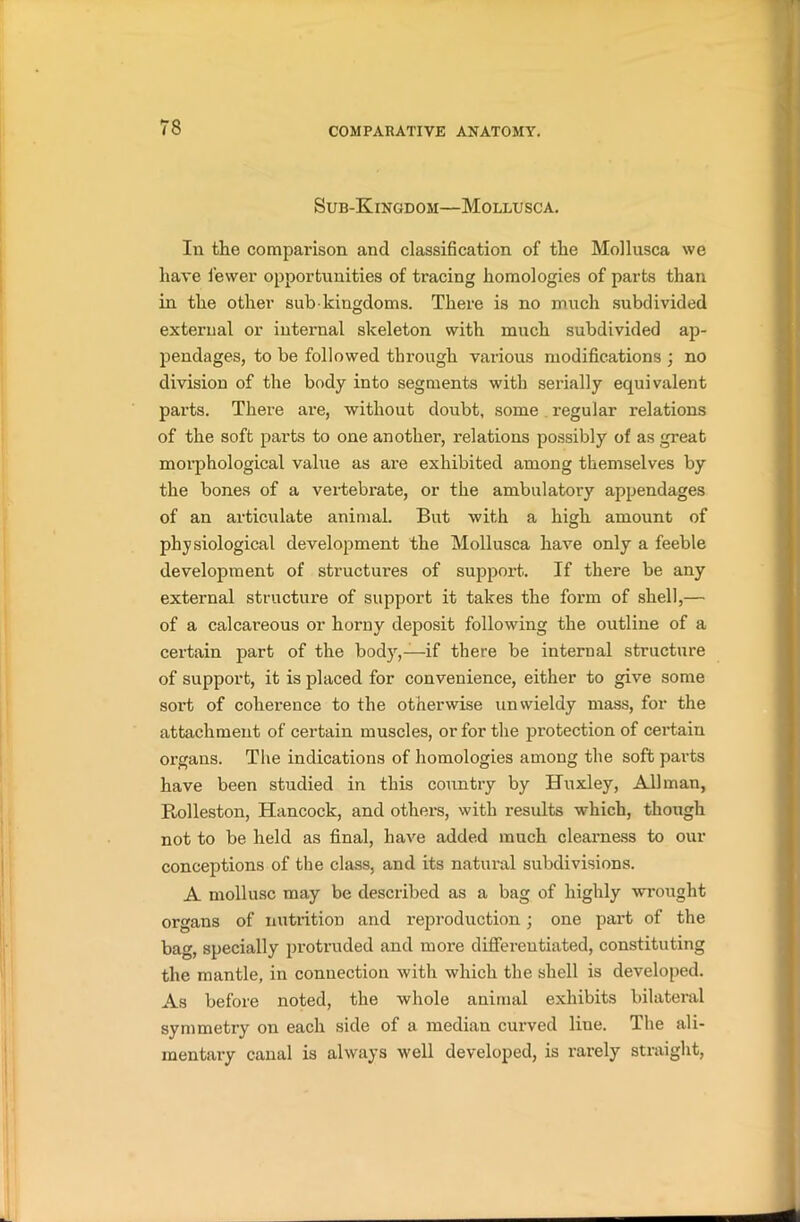 Sub-Kingdom—Mollusca. In the comparison and classification of the Mollusca we have fewer opportunities of tracing homologies of parts than in the other sub kingdoms. There is no much subdivided external or internal skeleton with much subdivided ap- pendages, to be followed through various modifications ; no division of the body into segments with serially equivalent parts. There are, without doubt, some regular relations of the soft parts to one another, relations possibly of as great morphological value as are exhibited among themselves by the bones of a vertebrate, or the ambulatoiy appendages of an articulate animal. But with a high amount of physiological development the Mollusca have only a feeble development of structures of support. If there be any external structure of support it takes the form of shell,—• of a calcareous or horny deposit following the outline of a certain part of the body,—if there be internal structure of support, it is placed for convenience, either to give some sort of coherence to the otherwise unwieldy mass, for the attachment of certain muscles, or for the protection of certain organs. The indications of homologies among the soft parts have been studied in this country by Huxley, Allman, Rolleston, Hancock, and others, with results which, though not to be held as final, have added much clearness to our conceptions of the class, and its natural subdivisions. A mollusc may be described as a bag of highly wrought organs of nutrition and reproduction; one part of the bag, specially protruded and more differentiated, constituting the mantle, in connection with which the shell is developed. As before noted, the whole animal exhibits bilateral symmetry on each side of a median curved line. The ali- mentary canal is always well developed, is rarely straight,