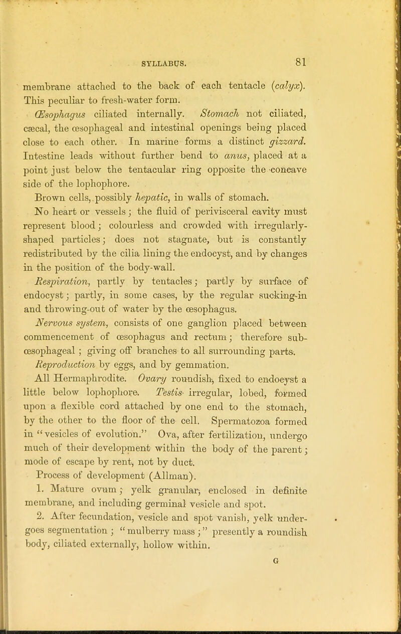 membrane attached to the back of each tentacle (calyx). This peculiar to fresh-water form. (Esophagus ciliated internally. Stomach not ciliated, cmcal, the oesophageal and intestinal openings being placed close to each othei’. In marine forms a distinct gizzard. Intestine leads without further bend to anus, placed at a point just below the tentacular ring opposite the concave side of the lophophore. Brown cells, possibly hepatic, in walls of stomach. No heart or vessels; the fluid of perivisceral cavity must represent blood; colourless and crowded with irregularly- shaped particles; does not stagnate, but is constantly redistributed by the cilia lining the endocyst, and by changes in the position of the body-wall. Respiration, partly by tentacles; partly by surface of endocyst; partly, in some cases, by the regular sucking-in and throwing-out of water by the oesophagus. Nervous system, consists of one ganglion placed between commencement of oesophagus and rectum; therefore sub- oesophageal ; giving off branches to all surrounding parts. Reproduction by eggs, and by gemmation. All Hermaphrodite. Ovary roundish, fixed to endocyst a little below lophophore. Testis• irregular, lobed, formed upon a flexible cord attached by one end to the stomach, by the other to the floor of the cell. Spermatozoa formed in “vesicles of evolution.” Ova, after fertilization, undergo much of their development within the body of the parent; mode of escape by rent, not by duct. Process of development (Allman). 1. Mature ovum; yelk granular, enclosed in definite membrane, and including germinal vesicle and spot. 2. After fecundation, vesicle and spot vanish, yelk under- goes segmentation ; “ mulberry mass ; ” presently a roundish body, ciliated externally, hollow within. G
