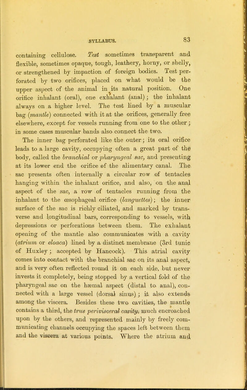 containing cellulose. Test sometimes transparent and flexible, sometimes opaque, tough, leathery, horny, or shelly, or strengthened by impaction of foreign bodies. Test per- forated by two orifices, placed on what would be the upper aspect of the animal in its natural position. One orifice inhalant (oral), one exhalant (anal); the inhalant always on a higher level. The test lined by a muscular bag (mantle) connected with it at the orifices, generally free elsewhere, except for vessels running from one to the other; in some cases muscular bands also connect the two. The inner bag perforated like the outer; its oral orifice leads to a large cavity, occupying often a great part of the body, called the branchial or pharyngeal sac, and presenting at its lower end the orifice of the alimentary canal. The sac presents often internally a circular row of tentacles hanging within the inhalant orifice, and also, on the anal aspect of the sac, a row of tentacles running from the inhalant to the oesophageal orifice (languettes); the inner surface of the sac is richly ciliated, and marked by trans- verse and longitudinal bars, corresponding to vessels, with depi’essions or perforations between them. The exhalant opening of the mantle also communioates with a cavity (atrium or cloaca) lined by a distinct membrane (fil'd tunic of Huxley; accepted by Hancock). This atrial cavity comes into contact with the branchial sac on its anal aspect, and is very often reflected round it on each side, but never invests it completely, being stopped by a vertical fold of the pharyngeal sac on the haemal aspect (distal to anal), con- nected with a large vessel (dorsal sinus) ; it also extends among the viscera. Besides these two cavities, the mantle contains a third, the true perivisceral cavity•, much encroached upon by the others, and represented mainly by freely com- municating channels occupying the spaces left between them and the viscera at various points. Where the atrium and