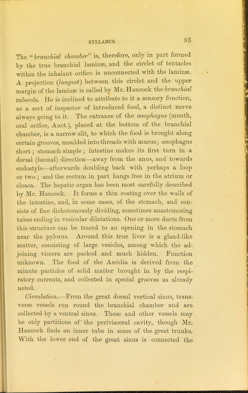 The “ branchial chamber” is, therefore, only in part formed by the true branchial 1 ami use, and the circlet of tentacles within the inhalant orifice is unconnected with the laminae. A projection (languet) between this circlet and the upper margin of the laminae is called by Mr. Hancock the branchial tubercle. He is inclined to attribute to it a sensory function, as a sort of inspector of introduced food, a distinct nerve always going to it. The entrance of the oesophagus (mouth, oral orifice, Auct.), placed at the bottom of the branchial chamber, is a narrow slit, to which the food is brought along certain grooves, moulded into threads with mucus; oesophagus short; stomach simple; intestine makes its first turn in a dorsal (haemal) direction—away from the anus, and towards endostyle—afterwards doubling back with perhaps a loop or two ; and the rectum in part hangs free in the atrium or cloaca. The hepatic organ has been most carefully described by Mr. Hancock. It forms a thin coating over the walls of the intestine, and, in some cases, of the stomach, and con- sists of fine dichotomously dividing, sometimes anastomozing tubes ending in vesicular dilatations. One or more ducts from this structure can be traced to an opening in the stomach near the pylorus. Around this true liver is a gland-like matter, consisting of large vesicles, among which the ad- joining viscera are packed and much hidden. Function unknown. The food of the Ascidia is derived from the minute particles of solid matter brought in by the respi- ratory currents, and collected in special grooves as already noted. Circulation.—From the great dorsal vertical sinus, trans- verse vessels run round the branchial chamber and are collected by a ventral sinus. These and other vessels may be only partitions of'the perivisceral cavity, though Mr. Hancock finds an inner tube in some of the great trunks. With the lower end of the great sinus is connected the