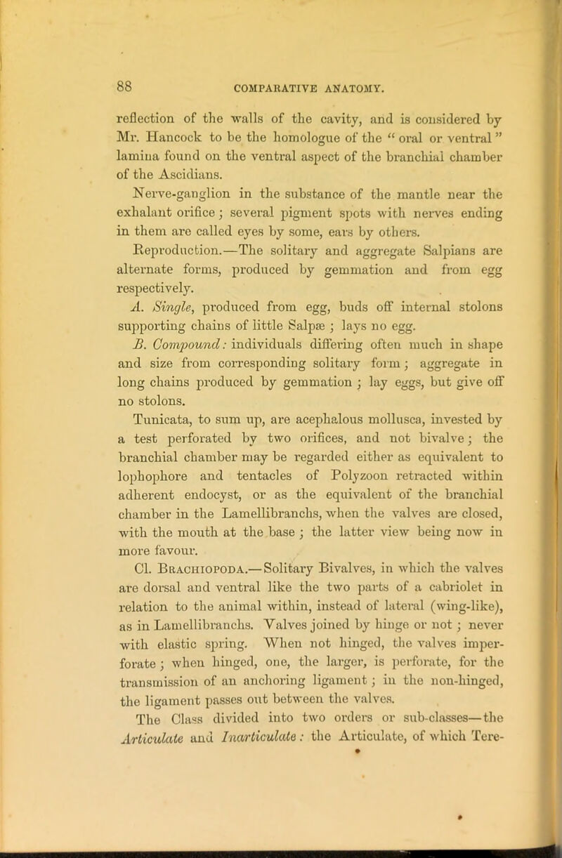 reflection of the walls of the cavity, and is considered by Mr. Hancock to be the liomologue of the “ oral or ventral ” lamina found on the ventral aspect of the branchial chamber of the Ascidians. Nerve-ganglion in the substance of the mantle near the exhalant orifice; several pigment spots with nerves ending in them are called eyes by some, ears by others. Reproduction.—The solitary and aggregate Salpians are alternate forms, produced by gemmation and from egg respectively. A. Single, produced from egg, buds off internal stolons supporting chains of little Salpse ; lays no egg. B. Compound: individuals differing often much in shape and size from corresponding solitary form; aggregate in long chains produced by gemmation ; lay eggs, but give off no stolons. Tunicata, to sum up, are acephalous mollusca, invested by a test perforated by two orifices, and not bivalve; the branchial chamber may be l’egarded either as equivalent to lophophore and tentacles of Polyzoon retracted within adherent endocyst, or as the equivalent of the branchial chamber in the Lamellibranchs, when the valves are closed, with the mouth at the base ; the latter view being now in more favour. Cl. Brachiopoda.— Solitary Bivalves, in which the valves are dorsal and ventral like the two parts of a cabriolet in relation to the animal within, instead of lateral (wing-like), as in Lamellibranchs. Valves joined by hinge or not ; never with elastic spring. When not hinged, the valves imper- forate ; when hinged, one, the larger, is perforate, for the transmission of an anchoring ligament; in the non-hinged, the ligament passes out between the valves. The Class divided into two orders or sub-classes—the Articulate and Inarticulate : the Articulate, of which Tere-